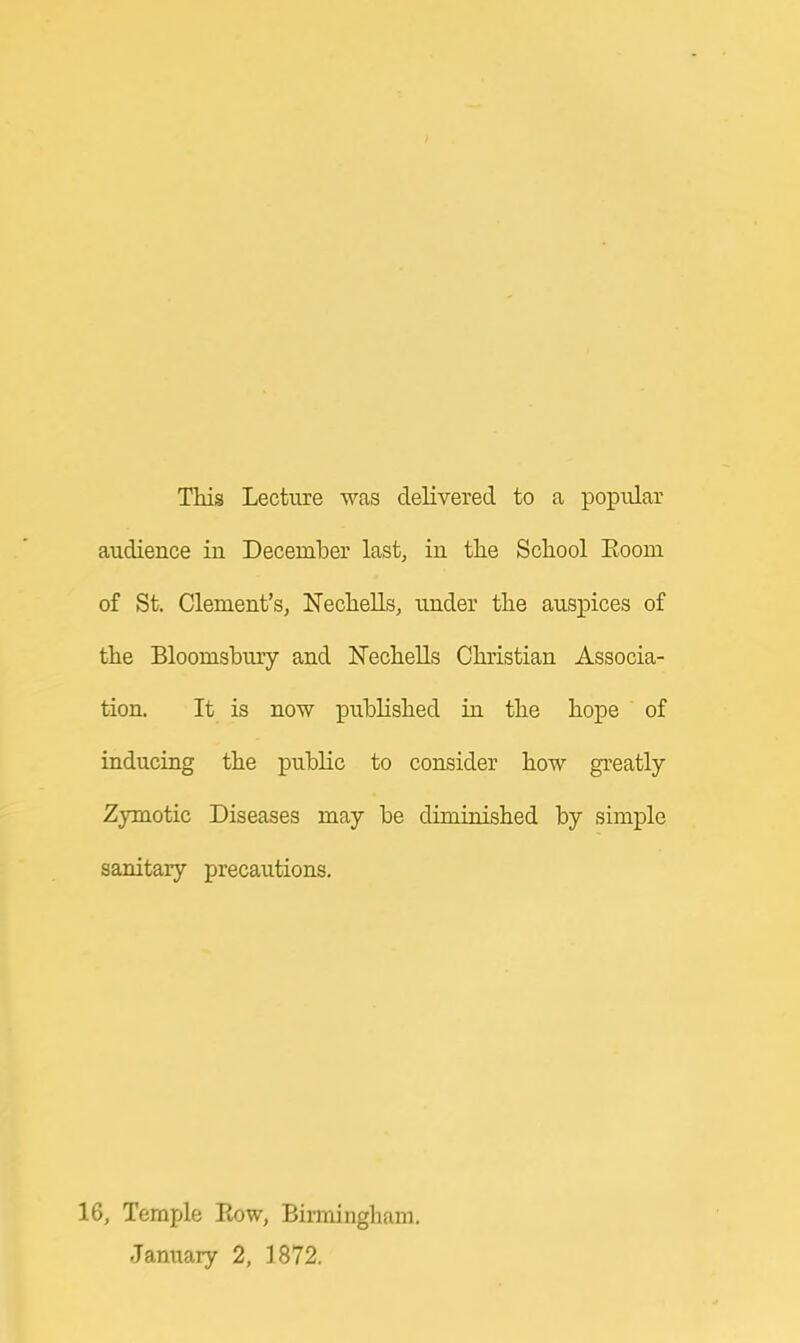 This Lecture was delivered to a popular audience in December last, in the School Eoorn of St. Clement's, Nechells, under the auspices of the Bloomsbury and Nechells Christian Associa- tion. It is now published in the hope of inducing the public to consider how greatly Zymotic Diseases may be diminished by simple sanitary precautions. 16, Temple Eow, Birmingham. January 2, 1872.