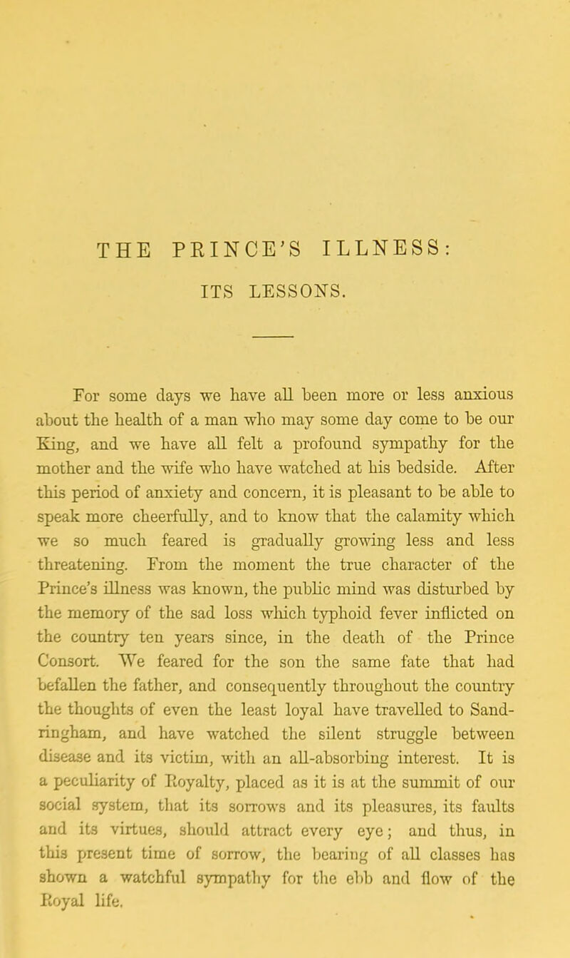 ITS LESSONS. For some days we have all been more or less anxious about the health of a man who may some day come to be our King, and we have all felt a profound sympathy for the mother and the wife who have watched at his bedside. After this period of anxiety and concern, it is pleasant to be able to speak more cheerfully, and to know that the calamity which we so much feared is gradually growing less and less threatening. From the moment the true character of the Prince's illness was known, the public mind was disturbed by the memory of the sad loss winch typhoid fever inflicted on the country ten years since, in the death of the Prince Consort. We feared for the son the same fate that had befallen the father, and consequently throughout the country the thoughts of even the least loyal have travelled to Sand- ringham, and have watched the silent struggle between disease and its victim, with an all-absorbing interest. It is a peculiarity of Pioyalty, placed as it is at the summit of our social system, that its sorrows and its pleasures, its faidts and its virtues, should attract every eye; and thus, in this present time of sorrow, the bearing of all classes has shown a watchful sympathy for the ebb and flow of the Poyal life.