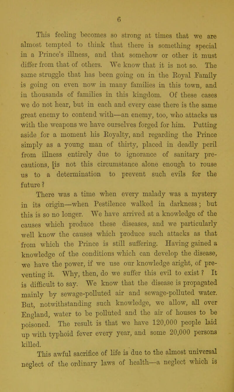This feeling becomes so strong at times that we are almost tempted to think that there is something special in a Prince's illness, and that somehow or other it must differ from that of others. We know that it is not so. The same struggle that has been going on in the Royal Family- is going on even now in many families in this town, and in thousands of families in tins kingdom. Of these cases we do not hear, but in each and every case there is the same great enemy to contend with—an enemy, too, who attacks us with the weapons we have ourselves forged for him. Putting aside for a moment his Eoyalty, and regarding the Prince simply as a young man of thirty, placed in deadly peril from illness entirely due to ignorance of sanitary pre- cautions, [is not this circumstance alone enough to rouse us to a determination to prevent such evils for the future ? There was a time when every malady was a mystery in its origin—when Pestilence walked in darkness; but this is so no longer. We have arrived at a knowledge of the causes which produce these diseases, and we particularly well know the causes which produce such attacks as that from which the Prince is still suffering. Having gained a knowledge of the conditions which can develop the disease, we have the power, if we use our knowledge aright, of pre- venting it. Why, then, do we suffer this evil to exist ? It is difficult to say. We know that the disease is propagated mainly by sewage-polluted air and sewage-polluted water. But, notwithstanding such knowledge, we allow, all over England, water to be polluted and the air of houses to be poisoned. The result is that we have 120,000 people laid up with typhoid fever every year, and some 20,000 persons killed. This awful sacrifice of life is due to the almost universal neglect of the ordinary laws of health—a neglect which is