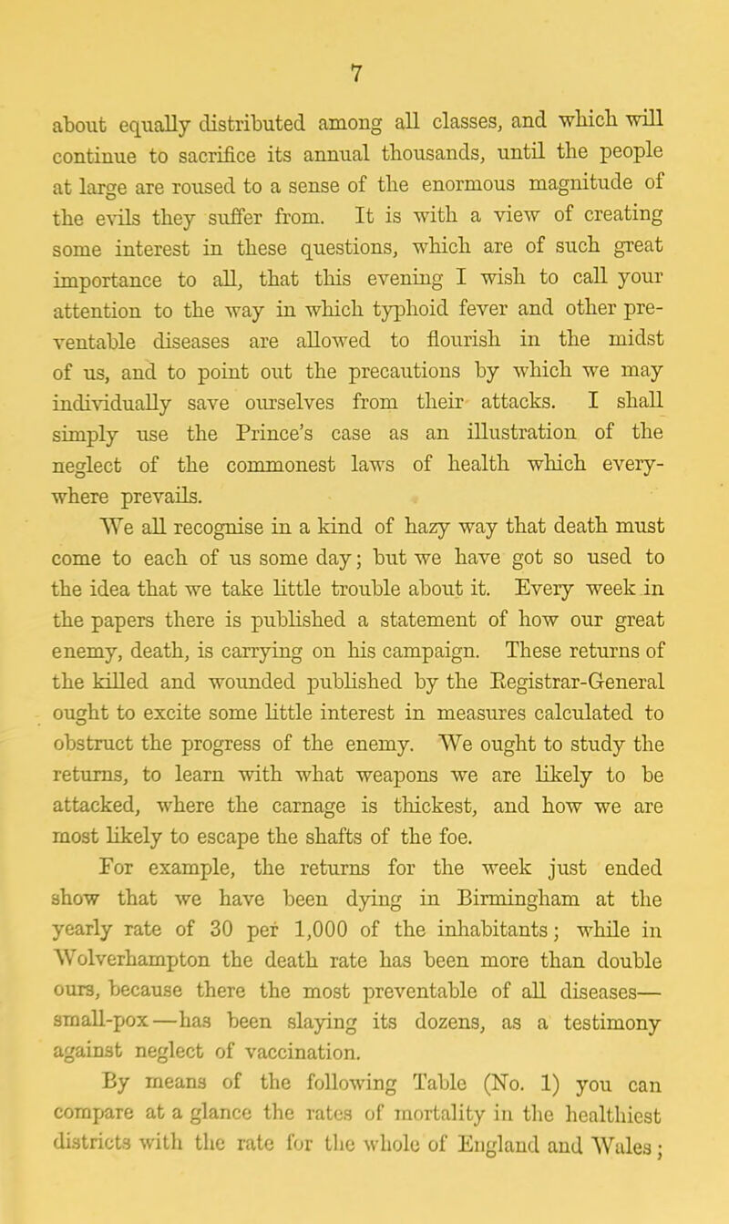 about equally distributed among all classes, and which will continue to sacrifice its annual thousands, until the people at large are roused to a sense of the enormous magnitude of the evils they suffer from. It is with a view of creating some interest in these questions, which are of such great importance to all, that this evening I wish to call your attention to the way in which typhoid fever and other pre- ventable diseases are allowed to flourish in the midst of us, and to point out the precautions by which we may individually save ourselves from their attacks. I shall simply use the Prince's case as an illustration of the neglect of the commonest laws of health which every- where prevails. We all recognise in a kind of ha2y way that death must come to each of us some day; but we have got so used to the idea that we take little trouble about it. Every week in the papers there is published a statement of how our great enemy, death, is carrying on his campaign. These returns of the killed and wounded published by the Eegistrar-General ousjht to excite some little interest in measures calculated to obstruct the progress of the enemy. We ought to study the returns, to learn with what weapons we are likely to be attacked, where the carnage is thickest, and how we are most likely to escape the shafts of the foe. For example, the returns for the week just ended show that we have been dying in Birmingham at the yearly rate of 30 per 1,000 of the inhabitants; while in Wolverhampton the death rate has been more than double ours, because there the most preventable of all diseases— small-pox—has been slaying its dozens, as a testimony against neglect of vaccination. By means of the following Table (No. 1) you can compare at a glance the rates of mortality in the healthiest districts with the rate for the whole of England and Wales;