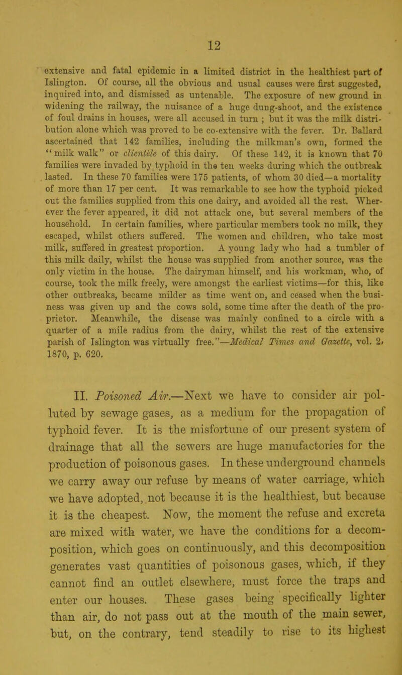 extensive and fatal epidemic in a limited district in the healthiest part of Islington. Of course, nil the obvious and usual causes were first suggebted, inquired into, and dismissed as untenable. The exposure of new ground in widening the railway, the nuisance of a huge dung-shoot, and the existence of foul drains in houses, were all accused in turn ; but it was the milk distri- bution alone which was proved to be co-extensive with the fever. Dr. Ballard ascertained that 142 families, including the milkman's own, formed the milk walk or clicntUc of this dairy. Of these 142, it is known that 70 families were invaded by typhoid in the ten weeks during which the outbreak lasted. In these 70 families were 175 patients, of whom 30 died—a mortality of more than 17 per cent. It was remarkable to see how the typhoid picked out the families supplied from this one dairy, and avoided all the rest. Wher- ever the fever appeared, it did not attack one, but several members of the household. In certain families, where particular members took no milk, they escaped, whilst others suffered. The women and children, who take most milk, suffered in greatest proportion. A young lady who had a tumbler of this milk daily, whilst the house was supplied from another source, was the only victim in the house. The dairyman himself, and his workman, who, of course, took the milk freely, were amongst the earliest victims—for this, like other outbreaks, became milder as time went on, and ceased when the busi- ness was given up and the cows sold, some time after the death of the pro- prietor. Meanwhile, the disease was mainly confined to a circle with a quarter of a mile radius from the dairy, whilst the rest of the extensive parish of Islington was virtually free.—Medical Times and Gazette, vol. 2i 1870, p. 620. II. Poisoned Air.—Next we have to consider air pol- luted by sewage gases, as a medium for the propagation of typhoid fever. It is the misfortune of our present system of drainage that all the sewers are huge manufactories for the production of poisonous gases. In these underground channels we carry away our refuse by means of water carriage, which we have adopted, not because it is the healthiest, but because it is the cheapest. Now, the moment the refuse and excreta are mixed with water, we have the conditions for a decom- position, which goes on continuously, and this decomposition generates vast quantities of poisonous gases, which, if they cannot find an outlet elsewhere, must force the traps and enter our houses. These gases being specifically lighter than air, do not pass out at the mouth of the main sewer, but, on the contrary, tend steadily to rise to its highest