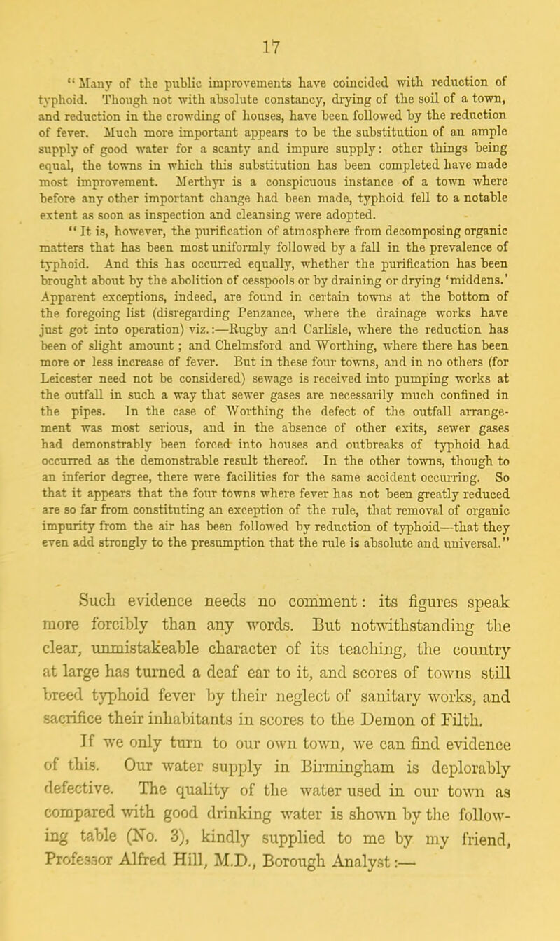 11  Many of the public improvements have coincided with reduction of typhoid. Though not with absolute constancy, drying of the soil of a town, and reduction in the crowding of houses, have heen followed by the reduction of fever. Much more important appears to he the substitution of an ample supply of good water for a scanty and impure supply: other things being equal, the towns in which this substitution has been completed have made most improvement. Merthyr is a conspicuous instance of a town where before any other important change had been made, typhoid fell to a notable extent as soon as inspection and cleansing were adopted.  It is, however, the purification of atmosphere from decomposing organic matters that has been most uniformly followed by a fall in the prevalence of typhoid. And this has occurred equally, whether the purification has been brought about by the abolition of cesspools or by draining or drying 'middens.' Apparent exceptions, indeed, are found in certain towns at the bottom of the foregoing list (disregarding Penzance, where the drainage works have just got into operation) viz.:—Rugby and Carlisle, where the reduction has been of slight amount; and Chelmsford and Worthing, where there has been more or less increase of fever. But in these four towns, and in no others (for Leicester need not be considered) sewage is received into pumping works at the outfall in such a way that sewer gases are necessarily much confined in the pipes. In the case of Worthing the defect of the outfall arrange- ment was most serious, and in the absence of other exits, sewer gases had demonstrably been forced into houses and outbreaks of typhoid had occurred as the demonstrable result thereof. In the other towns, though to an inferior degree, there were facilities for the same accident occurring. So that it appears that the four towns where fever has not been greatly reduced are so far from constituting an exception of the rule, that removal of organic impurity from the air has been followed by reduction of typhoid—that they even add strongly to the presumption that the rule is absolute and universal. Such evidence needs no comment: its figures speak more forcibly than any words. But notwithstanding the clear, unmistakeable character of its teaching, the country at large has turned a deaf ear to it, and scores of towns still breed typhoid fever by their neglect of sanitary works, and sacrifice their inhabitants in scores to the Demon of Filth. If we only turn to our own town, we can find evidence of this. Our water supply in Birmingham is deplorably flefective. The quality of the water used in our town as compared with good drinking water is shown by the follow- ing table (No. 3), kindly supplied to me by my friend, Professor Alfred Hill, M.D., Borough Analyst:—