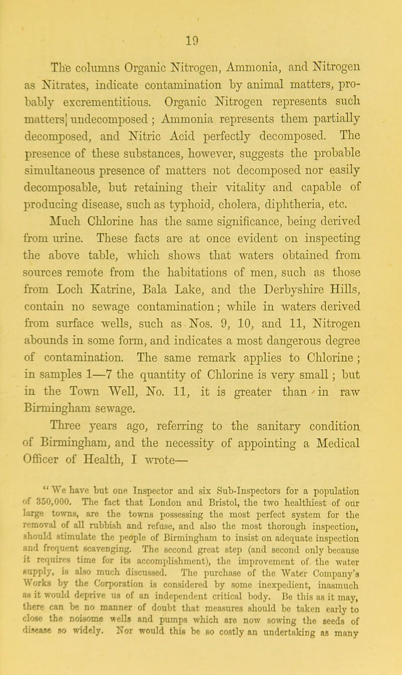The columns Organic Nitrogen, Ammonia, and Nitrogen as Nitrates, indicate contamination by animal matters, pro- bably excrementitious. Organic Nitrogen represents such matters; undecomposed ; Ammonia represents them partially decomposed, and Nitric Acid perfectly decomposed. The presence of these substances, however, suggests the probable simultaneous presence of matters not decomposed nor easily decomposable, but retaining their vitality and capable of producing disease, such as typhoid, cholera, diphtheria, etc. Much Chlorine has the same significance, being derived from mine. These facts are at once evident on inspecting the above table, which shows that waters obtained from sources remote from the habitations of men, such as those from Loch Katrine, Bala Lake, and the Derbyshire Hills, contain no sewage contamination; while in waters derived from surface wells, such as Nos. 9, 10, and 11, Nitrogen abounds in some form, and indicates a most dangerous degree of contarnination. The same remark applies to Chlorine ; in samples 1—7 the quantity of Chlorine is very small; but in the Town Well, No. 11, it is greater than - in raw Birmingham sewage. Three years ago, referring to the sanitary condition of Birmingham, and the necessity of appointing a Medical Officer of Health, I wrote—  We have but one Inspector and six Sub-Inspectors for a population of 350,000. The fact that London and Bristol, the two healthiest of our large towns, are the towns possessing the most perfect system for the removal of all rubbish and refuse, and also the most thorough inspection, should stimulate the people of Birmingham to insist on adequate inspection and frequent scavenging. The second great step (and second only because it requires time for its accomplishment), the improvement of the water supply, is also much discussed. The purchase of the Water Company's Works by the Corporation is considered by some inexpedient, inasmuch as it would deprive us of an independent critical body. Be this as it may, theTe can be no manner of doubt that measures should be taken early to close the noisome wells and pumps which are now sowing the seeds of disease so widely. Nor would this be so costly an undertaking as many