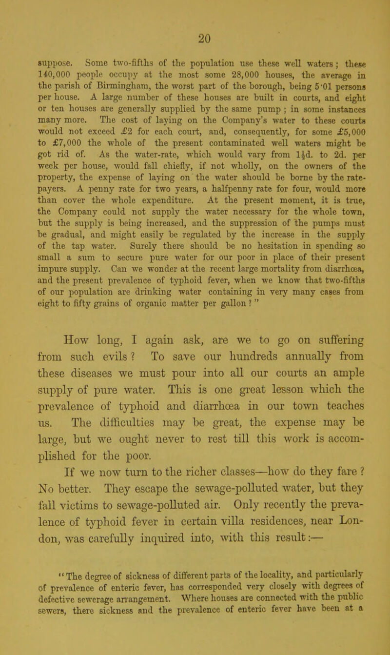 suppose. Some two-fifths of the population use these well waters; these 140,000 people occupy at the most some 28,000 houses, the average in the parish of Birmingham, the worst part of the borough, being 5 -01 persons per house. A large number of these houses are built in courts, and eight or ten houses are generally supplied by the same pump ; in some instances many more. The cost of laying on the Company's water to these courts would not exceed £2 for each court, and, consequently, for some £5,000 to £7,000 the whole of the present contaminated well waters might be got rid of. As the water-rate, which would vary from l|d. to 2d. per week per house, would fall chiefly, if not wholly, on the owners of the property, the expense of laying on the water should be borne by the rate- payers. A penny rate for two years, a halfpenny rate for four, would more than cover the whole expenditure. At the present moment, it is true, the Company could not supply the water necessary for the whole town, but the supply is being increased, and the suppression of the pumps must be gradual, and might easily be regulated by the increase in the supply of the tap water. Surely there should be no hesitation in spending so small a sum to secure pure water for our poor in place of their present impure supply. Can we wonder at the recent large mortality from diarrhoea, and the present prevalence of typhoid fever, when we know that two-fifths of our population are drinking water containing in very many cases from eight to fifty grains of organic matter per gallon ?  How long, I again ask, are we to go on suffering from such evils ? To save our hundreds annually from these diseases we must pour into all our courts an ample supply of pure water. This is one great lesson which the prevalence of typhoid and diarrhoea in our town teaches us. The difficulties may be great, the expense may he large, but we ought never to rest till this work is accom- plished for the poor. If we now turn to the richer classes—how do they fare ? No better. They escape the sewage-polluted water, but they fall victims to sewage-polluted air. Only recently the preva- lence of typhoid fever in certain villa residences, near Lon- don, was carefully inquired into, with this result:—  The degree of sickness of different parts of the locality, and particularly of prevalence of enteric fever, has corresponded very closely with degrees of defective sewerage arrangement. Where houses are connected with the public sewers, there sickness and the prevalence of enteric fever have been at a