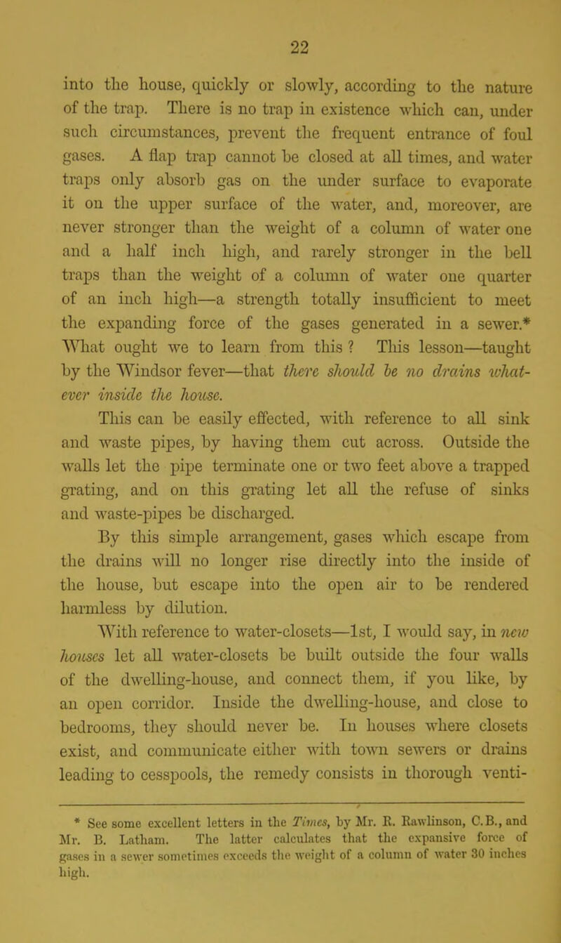 into the house, quickly or slowly, according to the nature of the trap. There is no trap in existence which can, under such circumstances, prevent the frequent entrance of foul gases. A flap trap cannot be closed at all times, and water traps only absorb gas on the under surface to evaporate it on the upper surface of the water, and, moreover, are never stronger than the weight of a column of water one and a half inch high, and rarely stronger in the bell traps than the weight of a column of water one quarter of an inch high—a strength totally insufficient to meet the expanding force of the gases generated in a sewer* What ought we to learn from this ? This lesson—taught by the Windsor fever—that there should be no drains what- ever inside the hotise. This can be easily effected, with reference to all sink and waste pipes, by having them cut across. Outside the walls let the pipe terminate one or two feet above a trapped grating, and on this grating let all the refuse of sinks and waste-pipes be discharged. By this simple arrangement, gases which escape from the drains will no longer rise directly into the inside of the house, but escape into the open air to be rendered harmless by dilution. With reference to water-closets—1st, I would say, in new houses let all water-closets be built outside the four walls of the dwelling-house, and connect them, if you like, by an open corridor. Inside the dwelling-house, and close to bedrooms, they should never be. In houses where closets exist, and communicate either with town sewers or drains leading to cesspools, the remedy consists in thorough venti- * See some excellent letters in the Times, by Mr. R. Rawlinson, C.B., and Mr. B. Latham. The latter calculates that the expansive force of gases in a sewer sometimes exceeds the weight of a column of water 30 inches high.