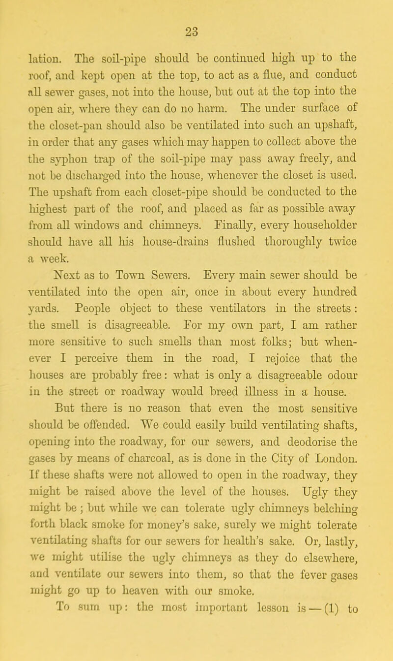lation. The soil-pipe should be continued high up to the roof, and kept open at the top, to act as a flue, and conduct nil sewer gases, not into the house, but out at the top into the open air, where they can do no harm. The under surface of the closet-pan should also be ventilated into such an upshaft, in order that any gases which may happen to collect above the the syphon trap of the soil-pipe may pass away freely, and not be discharged into the house, whenever the closet is used. The upshaft from each closet-pipe should be conducted to the highest part of the roof, and placed as far as possible away from all windows and chimneys. Finally, every householder shoidd have all his house-drains flushed thoroughly twice a week Next as to Town Sewers. Every main sewer should be ventilated into the open air, once in about every hundred yards. People object to these ventilators in the streets: the smell is disagreeable. For my own part, I am rather more sensitive to such smells than most folks; but when- ever I perceive them in the road, I rejoice that the houses are probably free: what is only a disagreeable odour in the street or roadway would breed illness in a house. But there is no reason that even the most sensitive should be offended. We could easily build ventilating shafts, opening into the roadway, for our sewers, and deodorise the gases by means of charcoal, as is done in the City of London. If these shafts were not allowed to open in the roadway, they might be raised above the level of the houses. Ugly they might be ; but while we can tolerate ugly chimneys belching forth black smoke for money's sake, surely we might tolerate ventilating shafts for our sewers for health's sake. Or, lastly, we might utilise the ugly chimneys as they do elsewhere, and ventilate our sewers into them, so that the fever gases might go up to heaven with our smoke. To sum up: the most important lesson is — (1) to