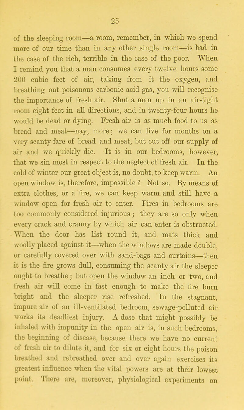 of the sleeping room—a room, remember, in which we spend more of our time than in any other single room—is bad in the case of the rich, terrible in the case of the poor. When I remind you that a man consumes every twelve hours some 200 cubic feet of air, taking from it the oxygen, and breathing out poisonous carbonic acid gas, you will recognise the importance of fresh air. Shut a man up in an air-tight room eight feet in all directions, and in twenty-four hours he would be dead or dying. Fresh air is as much food to us as bread and meat—nay, more; Ave can live for months on a very scanty fare of bread and meat, but cut off our supply of air and we cprickly die. It is in our bedrooms, however, that we sin most in respect to the neglect of fresh air. In the cold of winter our great object is, no doubt, to keep warm. An open window is, therefore, impossible ? Not so. By means of extra clothes, or a fire, we can keep warm and still have a window open for fresh air to enter. Fires in bedrooms are too commonly considered injurious ; they are so only when every crack and cranny by which air can enter is obstructed. When the door has list round it, and mats thick and woolly placed against it—when the windows are made double, or carefully covered over with sand-bags and curtains—then it is the fire grows dull, consuming the scanty air the sleeper ought to breathe ; but open the window an inch or two, and fresh air will come in fast enough to make the fire burn bright and the sleeper rise refreshed. In the stagnant, impure air of an ill-ventilated bedroom, sewage-polluted air works its deadliest injury. A dose that might possibly be inhaled with impunity in the open air is, in such bedrooms, the beginning of disease, because there we have no current of fre.sh air to dilute it, and for six or eight hours the poison breathed and rebreathed over and over again exercises its greatest influence when the vital powers are at their lowest point. There are, moreover, physiological experiments on
