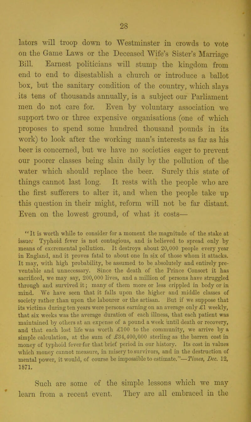 lators will troop down to Westminster in crowds to vote on the Game Laws or the Deceased Wife's Sister's Marriage Bill. Earnest politicians will stump the kingdom from end to end to disestablish a church or introduce a ballot box, but the sanitary condition of the country, which slays its tens of thousands annually, is a subject our Parliament men do not care for. Even by voluntary association we support two or three expensive organisations (one of which proposes to spend some hundred thousand pounds in its work) to look after the working man's interests as far as Ins beer is concerned, but we have no societies eager to prevent our poorer classes being slain daily by the pollution of the water which should replace the beer. Surely this state of things cannot last long. It rests with the people who are the first sufferers to alter it, and when the people take up tins question in their might, reform will not be far distant. Even on the lowest ground, of what it costs— It is worth while to consider for a moment the magnitude of the stake at issue. Typhoid fever is not contagious, and is believed to spread only by means of excreniental pollution. It destroys about 20,000 people every year in England, and it proves fatal to about one in six of those whom it attacks. It may, with high probability, be assumed to be absolutely and entirely pre- ventable and unnecessary. Since the death of the Prince Consort it has sacrificed, we may say, 200,000 lives, and a million of persons have struggled through and survived it; many of them more or less crippled in body or in mind. We have seen that it falls upon the higher and middle classes of society rather than upon the labourer or the artisan. But if we suppose that its victims during ten years were persons earning on an average only £1 weekly, that six weeks was the average duration of each illness, that each patient was maintained by others at an expense of a pound a week until death or recovery, and that each lost life was worth £100 to the community, we arrive by a simple calculation, at the sum of £34,400,000 sterling as the barren cost in money of typhoid fever for that brief period in our history. Its cost in values which money cannot measure, in misery to survivors, and in the destruction of mental power, it would, of course be impossible to estimate.—Times, Dec. 12, 1871. Such are some of the simple lessons which we may learn from a recent event. They are all embraced in the