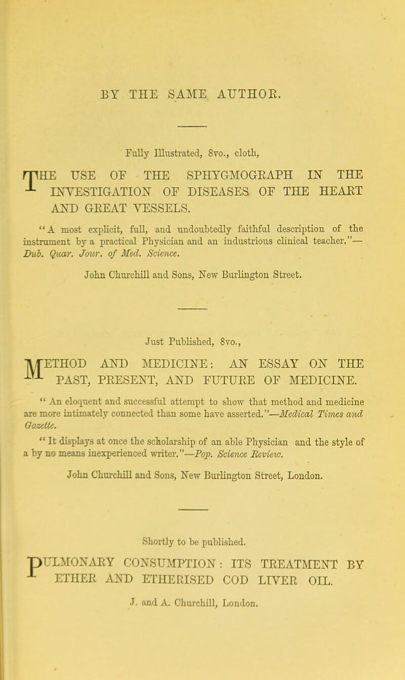 BY THE SAME AUTHOR. Fully Illustrated, 8vo., cloth, mHE USE OF THE SPHYGMOGEAPH IN THE INVESTIGATION OF DISEASES OF THE HEART AND GREAT VESSELS. A most explicit, full, and undoubtedly faithful description of the instrument by a practical Physician and an industrious clinical teacher.— Bub. Quar. Jour, of Med. Science. John Churchill and Sons, New Burlington Street. Just Published, 8vo., ETHOD AND MEDICINE: AN ESSAY ON THE • PAST, PRESENT, AND FUTURE OF MEDICINE.  An eloquent and successful attempt to show that method and medicine are more intimately connected than some have asserted.—Medical Times and Gazette.  It displays at once the scholarship of an able Physician and the style of a by no means inexperienced writer.—Pop. Science Review. John Churchill and Sons, New Burlington Street, London. Shortly to be published. pULMONARY CONSUMPTION: ITS TREATMENT BY ETHER AND ETHERISED COD LIVER OIL. J. and A. Churchill, London.