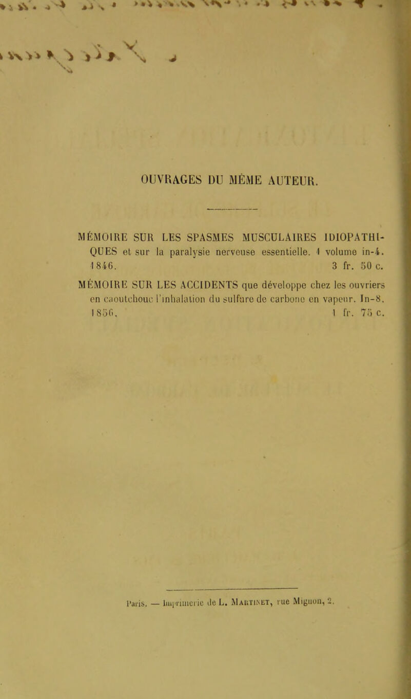 V OUVRAGES DU MEME AUTEUR. MÉMOIRE SUR LES SPASMES MUSCULAIRES IDIOPATHl- QUES et sur la paralysie nerveuse essentielle. 1 volume in-4. ■1 846. 3 fr. 50 c. MÉMOIRE SUR LES ACCIDENTS que développe chez les ouvriers en caoutchouc l'inhalation du sulfure de carbone en vapeur. In-8. 1850. 1 fr. 7oc.