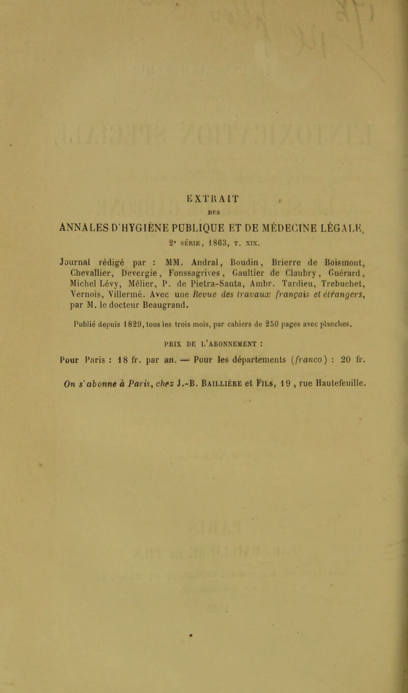 DKS ANNALES D'HYGIÈNE PUBLIQUE ET DE MÉDECINE LÉGALE, 2* SÉRIE, 1863, T. XIX. Journal rédigé par : MM. Andral, Boudin, Brierre de Boismont, Chevallier, Devergie, Fonssagrives, Gaultier de Claubry, Guérard, Michel Lévy, Mêlier, P. de Pietra-Santa, Ambr. Tardieu, Trebuchet, Vernois, Villermé. Avec une Revue des travaux français et étrangers, par M. le docteur Beaugrand. Publié depuis 1820, tous les trois mois, par cahiers de 250 pages avec planches. PRIX DE l'abonnement : Pour Paris : 18 fr. par an. — Pour les départements (franco) : 20 Dr. On s'abonne à Paris, chtz J.-B. Baillière et Fils, 19 , rue Hautefeuille.