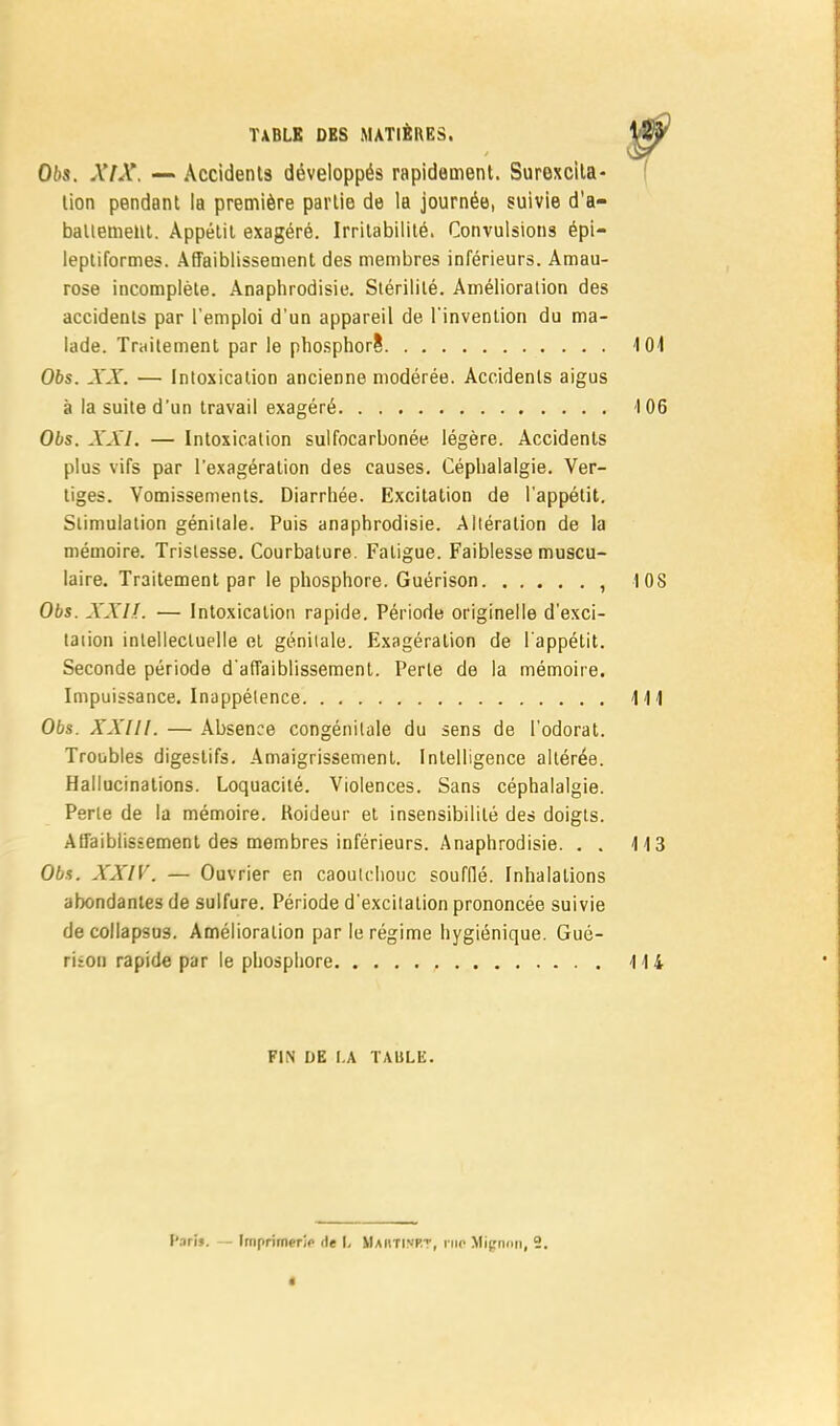 06s. XfX. — Accidents développés rapidement. Surexcita- lion pendant la première partie de la journée, suivie d'a- battement. Appétit exagéré. Irritabilité. Convulsions épi— leptiformes. Affaiblissement des membres inférieurs. Amau- rose incomplète. Anaphrodisie. Stérilité. Amélioration des accidents par l'emploi d'un appareil de l'invention du ma- lade. Traitement par le phosphore1 101 Obs. XX. — Intoxication ancienne modérée. Accidents aigus à la suite d'un travail exagéré 106 Obs. XXI. — Intoxication sulfocarbonée légère. Accidents plus vifs par l'exagération des causes. Céphalalgie. Ver- tiges. Vomissements. Diarrhée. Excitation de l'appétit. Stimulation génitale. Puis anaphrodisie. Altération de la mémoire. Tristesse. Courbature. Fatigue. Faiblesse muscu- laire. Traitement par le phosphore. Guérison , 1 0S Obs. XXlî. — Intoxication rapide. Période originelle d'exci- tation intellectuelle et génitale. Exagération de l'appétit. Seconde période d'affaiblissement. Perte de la mémoire. Impuissance. Inappétence 111 Obs. XXllt. — Absence congénitale du sens de l'odorat. Troubles digestifs. Amaigrissement. Intelligence altérée. Hallucinations. Loquacité. Violences. Sans céphalalgie. Perte de la mémoire. Roideur et insensibilité des doigts. Affaiblissement des membres inférieurs. Anaphrodisie. . . 113 Obs. XXIV. — Ouvrier en caoutchouc soufflé. Inhalations abondantes de sulfure. Période d'excitation prononcée suivie de collapsus. Amélioration par le régime hygiénique. Gué- riion rapide par le phosphore 114 FIN DE I.A TAULE.
