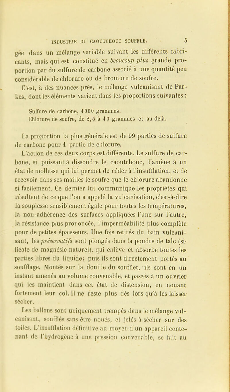 gée dans un mélange variable suivant les différents fabri- cants, mais qui est constitué en beaucoup plus grande pro- portion par du sulfure de carbone associé à une quantité peu considérable de chlorure ou de bromure de soufre. C'est, à des nuances près, le mélange vulcanisant de Par- kes, dont les éléments varient dans les proportions suivantes : Sulfure de carbone, 1000 grammes. Chlorure de soufre, de 2,5 à 40 grammes et au delà. La proportion la plus générale est de 99 parties de sulfure de carbone pour 1 partie de chlorure. L'action de ces deux corps est différente. Le sulfure de car- bone, si puissant à dissoudre le caoutchouc, l'amène à un état de mollesse qui lui permet de céder à l'insufflation, et de recevoir dans ses mailles le soufre que le chlorure abandonne si facilement. Ce dernier lui communique les propriétés qui résultent de ce que l'on a appelé la vulcanisation, c'est-à-dire la souplesse sensiblement égale pour toutes les températures, la non-adhérence des surfaces appliquées l'une sur l'autre, la résistance plus prononcée, l'imperméabilité plus complète pour de petites épaisseurs. Une fois retirés du bain vulcani- sant, les préservatifs sont plongés dans la poudre de talc (si- licate de magnésie naturel), qui enlève et absorbe toutes les parties libres du liquide; puis ils sont directement portés au soufflage. Montés sur la douille du soufflet, ils sont en un instant amenés au volume convenable, et passés à un ouvrier qui les maintient dans cet état de distension, en nouant fortement leur col. 11 ne reste plus dès lors qu'à les laisser sécher. Les ballons sont uniquement trempés dans le mélange vul- canisant, soufflés sans être noués, et jetés à sécher sur des toiles. L'insulflalion définitive au moyen d'un appareil conte- nant de l'hydrogène à une pression convenable, se fait au