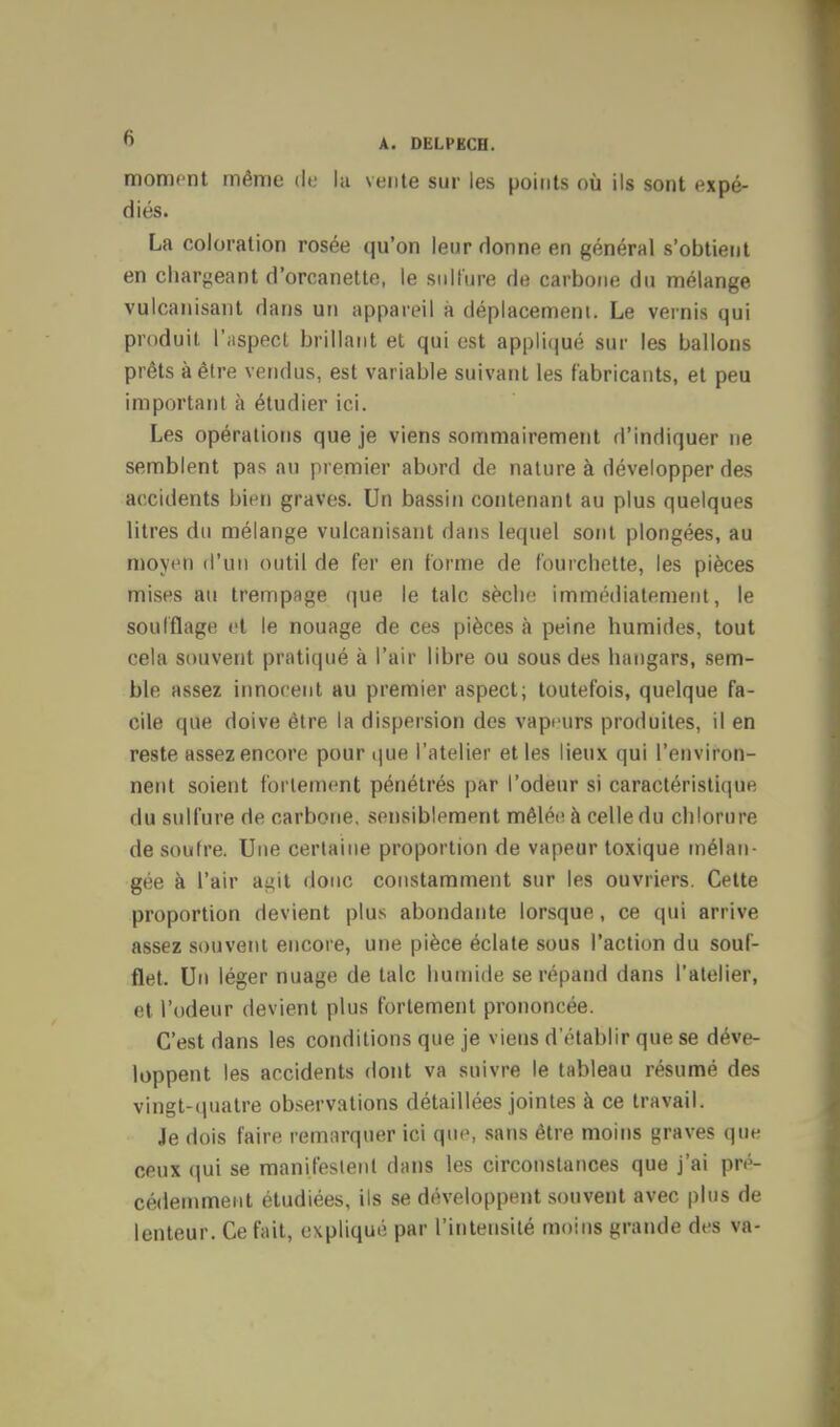 moment même de la vente sur les points où ils sont expé- diés. La coloration rosée qu'on leur donne en général s'obtient en chargeant d'orcanette, le sulfure de carbone du mélange vulcanisant dans un appareil a déplacement. Le vernis qui produit l'aspect brillant et qui est appliqué sur les ballons prêts à être vendus, est variable suivant les fabricants, et peu important à étudier ici. Les opérations que je viens sommairement d'indiquer ne semblent pas an premier abord de nature à développer des accidents bien graves. Un bassin contenant au plus quelques litres du mélange vulcanisant dans lequel sont plongées, au moyen d'un outil de fer en forme de fourchette, les pièces mises au trempage que le talc sèche immédiatement, le soufflage et le nouage de ces pièces à peine humides, tout cela souvent pratiqué à l'air libre ou sous des hangars, sem- ble assez innocent au premier aspect; toutefois, quelque fa- cile que doive être la dispersion des vapeurs produites, il en reste assez encore pour que l'atelier et les lieux qui l'environ- nent soient fortement pénétrés par l'odeur si caractéristique du sulfure de carbone, sensiblement mêlée à celle du chlorure de soufre. Une certaine proportion de vapeur toxique mélan- gée à l'air a^it donc constamment sur les ouvriers. Cette proportion devient plus abondante lorsque, ce qui arrive assez souvent encore, une pièce éclate sous l'action du souf- flet. Un léger nuage de talc humide se répand dans l'atelier, et l'odeur devient plus fortement prononcée. C'est dans les conditions que je viens d'établir que se déve- loppent les accidents dont va suivre le tableau résumé des vingt-quatre observations détaillées jointes à ce travail. Je dois faire remarquer ici que, sans être moins graves que ceux qui se manifestent dans les circonstances que j'ai pré- cédemment étudiées, ils se développent souvent avec plus de lenteur. Ce fait, expliqué par l'intensité moins grande des va-