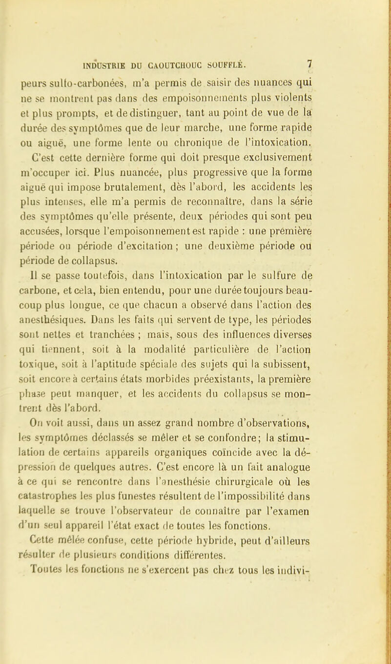 peurs sullo-carbonées, m'a permis de saisir des nuances qui ne se montrent pas dans des empoisonnements plus violents et plus prompts, et de distinguer, tant au point de vue de la durée des symptômes que de leur marche, une forme rapide ou aiguë, une forme lente ou chronique de l'intoxication. C'est cette dernière forme qui doit presque exclusivement m'occuper ici. Plus nuancée, plus progressive que la forme aiguë qui impose brutalement, dès l'abord, les accidents les plus intenses, elle m'a permis de reconnaître, dans la série des symptômes qu'elle présente, deux périodes qui sont peu accusées, lorsque l'empoisonnement est rapide : une première période ou période d'excitaiion ; une deuxième période ou période de collapsus. Il se passe toutefois, dans l'intoxication par le sulfure de- carbone, et cela, bien entendu, pour une durée toujours beau- coup plus longue, ce que. chacun a observé dans l'action des anesthésiques. Dans les faits qui servent de type, les périodes sont nettes et tranchées ; mais, sous des influences diverses qui tiennent, soit à la modalité particulière de l'action toxique, soit à l'aptitude spéciale des sujets qui la subissent, soit encore à certains états morbides préexistants, la première phase peut manquer, et les accidents du collapsus se mon- trent dès l'abord. On voit aussi, dans un assez grand nombre d'observations, les symptômes déclassés se mêler et se confondre; la stimu- lation de certains appareils organiques coïncide avec la dé- pression de quelques autres. C'est encore là un fait analogue à ce qui se rencontre dans l'anesthésie chirurgicale où les catastrophes les plus funestes résultent de l'impossibilité dans laquelle se trouve l'observateur de connaître par l'examen d'un seul appareil l'état exact de toutes les fonctions. Cette mêlée confuse, cette période hybride, peut d'ailleurs résulter de plusieurs conditions différentes. Toutes les fonctions ne s'exercent pas chez tous les indivi-