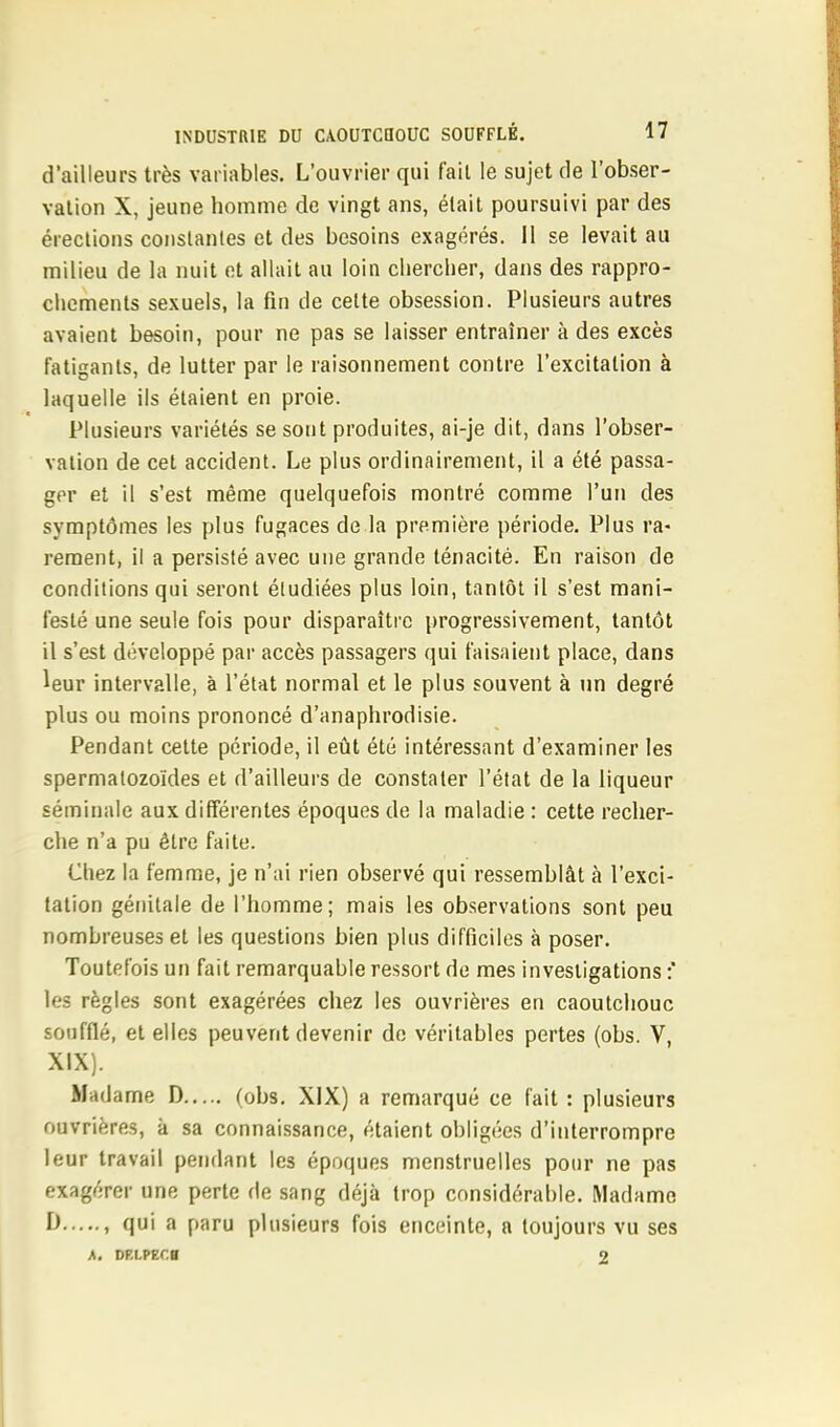 d'ailleurs très variables. L'ouvrier qui fait le sujet de l'obser- vation X, jeune homme de vingt ans, était poursuivi par des érections constantes et des besoins exagérés. Il se levait au milieu de la nuit et allait au loin chercher, dans des rappro- chements sexuels, la fin de cette obsession. Plusieurs autres avaient besoin, pour ne pas se laisser entraîner à des excès fatigants, de lutter par le raisonnement contre l'excitation à laquelle ils étaient en proie. Plusieurs variétés se sont produites, ai-je dit, dans l'obser- vation de cet accident. Le plus ordinairement, il a été passa- ger et il s'est même quelquefois montré comme l'un des symptômes les plus fugaces de la première période. Plus ra- rement, il a persisté avec une grande ténacité. En raison de conditions qui seront étudiées plus loin, tantôt il s'est mani- festé une seule fois pour disparaître progressivement, tantôt il s'est développé par accès passagers qui faisaient place, dans leur intervalle, à l'état normal et le plus souvent à un degré plus ou moins prononcé d'anaphrodisie. Pendant cette période, il eût été intéressant d'examiner les spermatozoïdes et d'ailleurs de constater l'état de la liqueur séminale aux différentes époques de la maladie : cette recher- che n'a pu être faite. Chez la femme, je n'ai rien observé qui ressemblât à l'exci- tation génitale de l'homme; mais les observations sont peu nombreuses et les questions bien plus difficiles à poser. Toutefois un fait remarquable ressort de mes investigations :' les règles sont exagérées chez les ouvrières en caoutchouc soufflé, et elles peuvent devenir de véritables pertes (obs. V, XIX). Madame D (obs. XIX) a remarqué ce fait : plusieurs ouvrières, à sa connaissance, étaient obligées d'interrompre leur travail pendant les époques menstruelles pour ne pas exagérer une perte de sang déjà trop considérable. Madame I> , qui a paru plusieurs fois enceinte, a toujours vu ses A. DP.LPECB 2