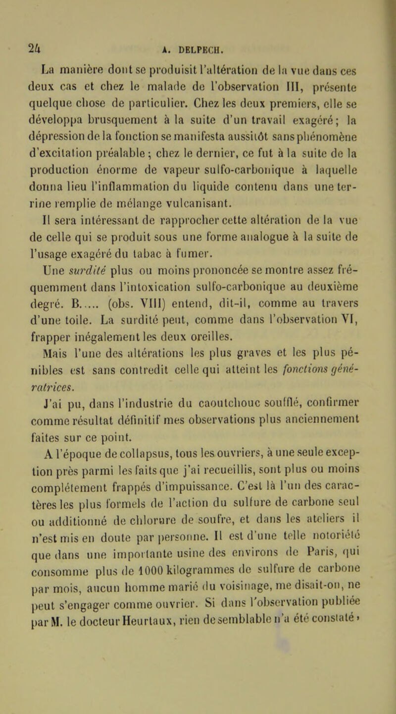 La manière dont se produisit l'altération de la vue dans ces deux cas et chez le malade de l'observation III, présente quelque chose de particulier. Chez les deux premiers, elle se développa brusquement à la suite d'un travail exagéré; la dépression de la fonction se manifesta aussitôt sans phénomène d'excitation préalable ; chez le dernier, ce fut à la suite de la production énorme de vapeur sulfo-carbonique à laquelle donna lieu l'inflammation du liquide contenu dans une ter- rifie remplie de mélange vulcanisant. II sera intéressant de rapprocher cette altération de la vue de celle qui se produit sous une forme analogue à la suite de l'usage exagéré du tabac à fumer. Une surdité plus ou moins prononcée se montre assez fré- quemment dans l'intoxication sulfo-carbonique au deuxième degré. B (obs. VIII) entend, dit-il, comme au travers d'une toile. La surdité peut, comme dans l'observation VI, frapper inégalement les deux oreilles. Mais l'une des altérations les plus graves et les plus pé- nibles est sans contredit celle qui atteint les fondions géné- ratrices. J'ai pu, dans l'industrie du caoutchouc soufflé, confirmer comme résultat définitif mes observations plus anciennement faites sur ce point. A l'époque de col lapsus, tous les ouvriers, à une seule excep- tion près parmi les faits que j'ai recueillis, sont plus ou moins complètement frappés d'impuissance. C'est là l'un des carac- tères les plus formels de l'action du sulfure de carbone seul ou additionné de chlorure de soufre, et dans les ateliers il n'est mis en doute par personne. Il est d'une telle notoriété que dans une importante usine des environs de Paris, qui consomme plus de 1000 kilogrammes de sulfure de carbone par mois, aucun homme marié du voisinage, me disait-on, ne peut s'engager comme ouvrier. Si dans l'observation publiée par M. le docteur Heurlaux, rien de semblable n'a été constaté.