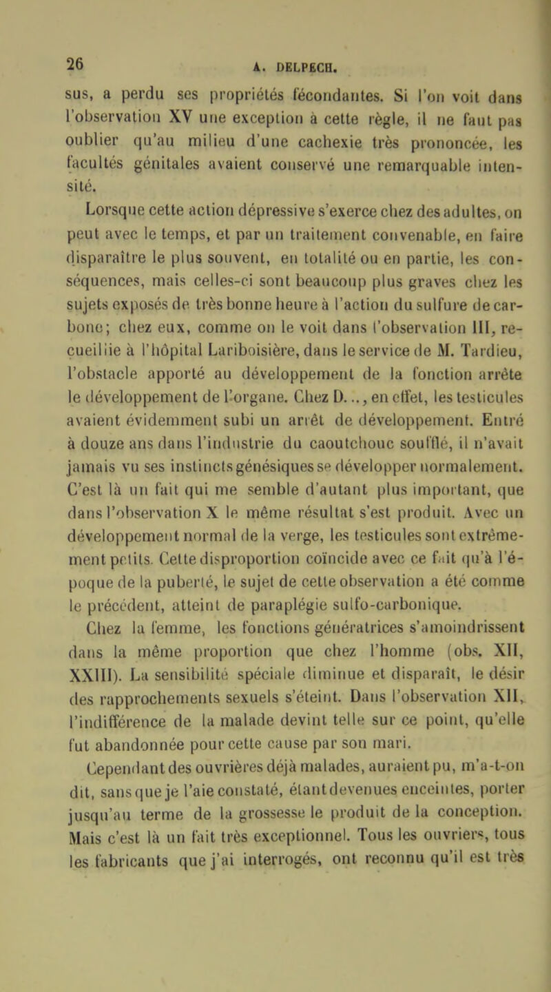 sus, a perdu ses propriétés fécondantes. Si l'on voit dans l'observation XV une exception à cette règle, il ne faut pas oublier qu'au milieu d'une cachexie très prononcée, les facultés génitales avaient conservé une remarquable inten- sité. Lorsque cette action dépressive s'exerce chez des adultes, on peut avec le temps, et par un traitement convenable, en faire disparaître le plus souvent, en totalité ou en partie, les con- séquences, mais celles-ci sont beaucoup plus graves chez les sujets exposés de très bonne heure à l'action du sulfure de car- bone; chez eux, comme on le voit dans l'observation III, re- cueillie à l'hôpital Lariboisière, dans le service de M. Tardieu, l'obstacle apporté au développement de la fonction arrête le développement de l'organe. Chez D..., en effet, les testicules avaient évidemment subi un arrêt de développement. Entré à douze ans dans l'industrie du caoutchouc souillé, il n'avait jamais vu ses instinctsgénésiques se développer normalement. C'est là un fait qui me semble d'autant plus important, que dans l'observation X le même résultat s'est produit. Avec un développement normal de la verge, les testicules sont extrême- ment petits. Cette disproportion coïncide avec ce fait qu'à l'é- poque de la puberté, le sujet de cette observation a été comme le précédent, atteint de paraplégie sulfo-carbonique. Chez la femme, les fonctions génératrices s'amoindrissent dans la même proportion que chez l'homme (obs. XII, XXIII). La sensibilité spéciale diminue et disparaît, le désir des rapprochements sexuels s'éteint. Dans l'observation XII, l'indifférence de la malade devint telle sur ce point, qu'elle fut abandonnée pour cette cause par son mari. Cependant des ouvrières déjà malades, auraient pu, m'a-t-on dit, sans que je l'aie constaté, élantdevenues enceintes, porter jusqu'au terme de la grossesse le produit de la conception. Mais c'est là un fait très exceptionnel. Tous les ouvriers, tous les fabricants que j'ai interrogés, ont reconnu qu'il est très