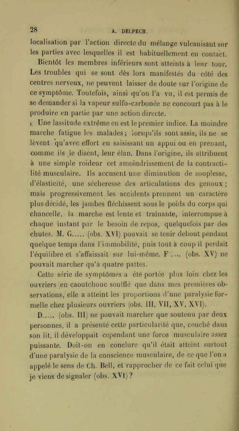 localisation par l'action directe du mélange vulcanisant sur les parties avec lesquelles il est habituellement en contact. Bientôt les membres inférieurs sont atteints à leur tour. Les troubles qui se sont dès lors manifestés du côté des centres nerveux, ne peuvent laisser de doute sur l'origine do ce symptôme. Toutefois, ainsi qu'on l'a vu, il est permis de se demander si la vapeur sulfo-carbonée ne concourt pas à le produire en partie par une action directe. » Une lassitude extrême en est le premier indice. La moindre marche fatigue les malades; lorsqu'ils sont assis, ils ne se lèvent qu'avec effort en saisissant un appui ou en prenant, comme ils le disent, leur élan. Dans l'origine, ils attribuent à une simple roideur cet amoindrissement de la contracti- lité musculaire. Ils accusent une diminution de souplesse, d'élasticité, une sécheresse des articulations des genoux ; mais progressivement les accidents prennent un caractère plus décidé, les jambes fléchissent sous le poids du corps qui chancelle, la marche est lente et traînante, interrompue à chaque instant par le besoin de repos, quelquefois par des chutes. M. G (obs. XVÏ) pouvait se tenir debout pendant quelque temps dans l'immobilité, puis tout à coup il perdait l'équilibre et s'affaissait sur lui-même. F.... (obs. XV) ne pouvait marcher qu'à quatre pattes. Cette série de symptômes a été portée plus loin chez les ouvriers en caoutchouc soulflé que dans mes premières ob- servations, elle a atteint les proportions d'une paralysie for- melle chez plusieurs ouvriers (obs. III, VII, XV, XVI). D (obs. III) ne pouvait marcher que soutenu par deux personnes, il a présenté celte particularité que, couché dans son lit, il développait cependant une force musculaire assez puissante. Doit-on en conclure qu'il était atteint surtout d'une paralysie de la conscience musculaire, de ce que l'on a appelé le sens de Ch. Bell, et rapprocher de ce fait celui que je viens de signaler (obs. XVI)?