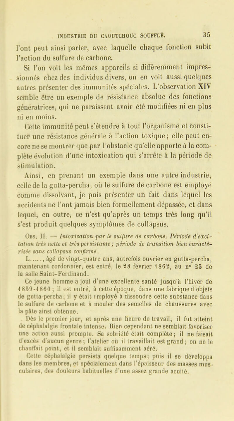 l'ont peut ainsi parler, avec laquelle chaque fonction subit l'action du sulfure de carbone. Si l'on voit les mêmes appareils si différemment impres- sionnés chez des individus divers, on en voit aussi quelques autres présenter des immunités spéciales. L'observation XIV semble être un exemple de résistance absolue des fonctions génératrices, qui ne paraissent avoir été modifiées ni en plus ni en moins. Celte immunité peut s'étendre à tout l'organisme et consti- tuer une résistance générale à l'action toxique; elle peut en- core ne se montrer que par l'obstacle qu'elle apporte à la com- plète évolution d'une intoxication qui s'arrête à la période de stimulation. Ainsi, en prenant un exemple dans une autre industrie, celle de la gulta-percha, où le sulfure de carbone est employé comme dissolvant, je puis présenter un fait dans lequel les accidents ne l'ont jamais bien formellement dépassée, et dans lequel, en outre, ce n'est qu'après un temps très long qu'il s'est produit quelques symptômes de collapsus. Obs. II. — Intoxication parle sulfure de carbone. Période d'exci- tation très nette et très persistante ; période de transition bien caracté- risée sans collapsus confirmé. L , âgé de vingt-quatre ans, autrefois ouvrier en gutta-percha, maintenant cordonnier, est entré, le 28 février 1862, au n° 25 de la salle Saint-Ferdinand. Ce jeune homme a joui d'une excellente santé jusqu'à l'hiver de -1859-1860 ; il est entré, à cette époque, dans une fabrique d'objets de gutta-percha; il y était employé à dissoudre cette substance dans le sulfure de carbone et à mouler des semelles de chaussures avec la pâle ainsi obtenue. Dès le premier jour, et après une heure de travail, il fut atteint de céphalalgie frontale intense. Rien cependant ne semblait favoriser une action aussi prompte. Sa sobriété était complète; il ne faisait d'excès d'aucun genre; l'atelier où il travaillait est grand; on ne le chauffait point, et il semblait suffisamment aéré. Cette céphalalgie persista quelque temps; puis il se développa dan3 les membres, et spécialement dans l'épaisseur des masses mus- culaires, des douleurs habituelles d'une assez grande acuité.