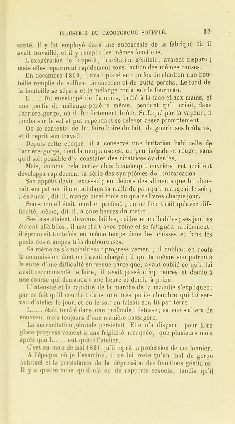 santé. Il y fut employé dans une succursale de la fabrique où il avait travaillé, et il y remplit les mômes fonctions. L'exagération de l'appétit, l'excitation génitale, avaient disparu ; niais elles reparurent rapidement sous l'action des mêmes causes. En décembre 1860, il avait placé sur un feu de charbon une bou- teille remplie de sulfure de carbone et de gutta-percha. Le fond de la bouteille se sépara et le mélange coula sur le fourneau. L fut enveloppé de flammes, brûlé à la face et aux mains, et une partie du mélange pénétra même, pendant qu'il criait, dans l'arrière-gorge, où il fut fortement brûlé. Suffoqué par la vapeur, il tomba sur le sol et put cependant se relever assez promptement. On se contenta de lui faire boire du lait, de guérir ses brûlures, et il reprit son travail. Depuis cette époque, il a conservé une irritation habituelle de l'arrière-gorge, dont la muqueuse est un peu inégale et rouge, sans qu'il soit possible d'y constater des cicatrices évidentes. Mais, comme cela arrive chez beaucoup d'ouvriers, cet accident développa rapidement la série des symptômes de l'intoxication. Son appétit devint excessif; en dehors des aliments que lui don- nait son patron, il mettait dans sa malledu painqu'il mangeait le soir; il enaurait, dit-il, mangé ainsi trois ou quatre livres chaquejour. Son sommeil était lourd et profond ; on ne l'en tirait qu'avec dif- ficulté, même, dit-il, à onze heures du matin. Ses bras étaient devenus faibles, roides et malhabiles; ses jambes étaient affaiblies; il marchait avec peine et se fatiguait rapidement; il éprouvait toutefois en même temps dans les cuisses et dans les pieds des crampes très douloureuses. Sa mémoire s'amoindrissait progressivement; il oubliait en route la commission dont on l'avait chargé ; il quitta même son patron à la suite d'une difficulté survenue parce que, ayant oublié ce qu'il lui avait recommandé de faire, il avait passé cinq heures et demie à une course qui demandait une heure et demie à peine. L'intensité et la rapidité de la marche de la maladie s'expliquent par ce fait qu'il couchait dans une très petite chambre qui lui ser- vait d'atelier le jour, et où le soir on faisait son lit par terre. L était tombé dans une profonde tristesse; sa vue s'altéra do nouveau, mais toujours d'une manière passagère. La surexcitation génitale persistait. Elle n'a disparu, pour faire place progressivement à une frigidité marquée, que plusieurs mois après que L eut quitté l'atelier. C'est au mois de mai 1861 qu'il reprit la profession de cordonnier. A l'époque où je l'examine, il ne lui reste qu'un mal de gorgo habituel et la persistance de la dépression des fonctions génitales. Il y a quatre mois qu'il n'a eu de rapports sexuels, tandis qu'il