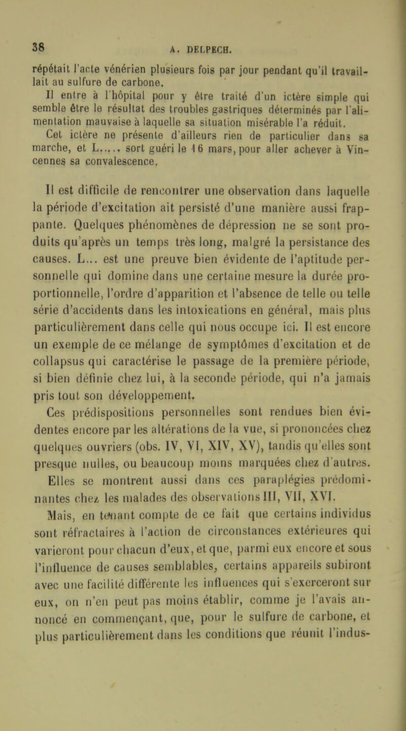 répétait l'acte vénérien plusieurs fois par jour pendant qu'il travail- lait au sulfure de carbone. Il entre à l'hôpital pour y être traité d'un ictère simple qui semble être le résultat des troubles gastriques déterminés par l'ali- mentation mauvaise à laquelle sa situation misérable l'a réduit. Cet ictère ne présente d'ailleurs rien de particulier dans sa marche, et L sort guéri le 16 mars, pour aller achever à Vin- cennes sa convalescence. Il est difficile de rencontrer une observation dans laquelle la période d'excitation ait persisté d'une manière aussi frap- pante. Quelques phénomènes de dépression ne se sont pro- duits qu'après un temps très long, malgré la persistance des causes. L... est une preuve bien évidente de l'aptitude per- sonnelle qui domine dans une certaine mesure la durée pro- portionnelle, l'ordre d'apparition et l'absence de telle ou telle série d'accidents dans les intoxications en général, mais plus particulièrement dans celle qui nous occupe ici. Il est encore un exemple de ce mélange de symptômes d'excitation et de collapsus qui caractérise le passage de la première période, si bien définie chez lui, à la seconde période, qui n'a jamais pris tout son développement. Ces prédispositions personnelles sont rendues bien évi- dentes encore par les altérations de la vue, si prononcées chez quelques ouvriers (obs. IV, VI, XIV, XV), tandis qu'elles sont presque nulles, ou beaucoup moins marquées chez d'autres. Elles se montrent aussi dans ces paraplégies prédomi- nantes chez les malades des observations III, VII, XVI. Mais, en tenant compte de ce fait que certains individus sont réfraclaires à l'action de circonstances extérieures qui varieront pour chacun d'eux, et que, parmi eux encore et sous l'influence de causes semblables, certains appareils subiront avec une facilité différente les influences qui s'exerceront sur eux, on n'en peut pas moins établir, comme je l'avais an- noncé en commençant, que, pour le sulfure de carbone, et plus particulièrement dans les conditions que réunit l'indus-