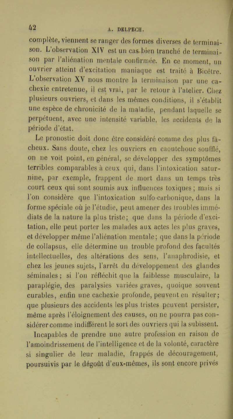 complète, viennent se ranger des formes diverses de terminai- son. L'observation XIV est un cas bien trancbé de terminai- son par l'aliénation mentale confirmée. En ce moment, un ouvrier atteint d'excitation maniaque est traité à Bicètre. L'observation XV nous montre la terminaison par une ca- chexie entretenue, il est vrai, par le retour à l'atelier. Chez plusieurs ouvriers, et dans les mêmes conditions, il s'établit une espèce de chronicité de la maladie, pendant laquelle se perpétuent, avec une intensité variable, les accidents de la période d'état. Le pronostic doit donc être considéré comme des plus fâ- cheux. Sans doute, chez les ouvriers en caoutchouc soufflé, on ne voit point, en général, se développer des symptômes terribles comparables à ceux qui, dans l'intoxication satur- nine, par exemple, frappent de mort dans un temps très court ceux qui sont soumis aux influences toxiques; mais si l'on considère que l'intoxication sulfo-carbonique, dans la l'orme spéciale où je l'étudié, peut amener des troubles immé- diats de la nature la plus triste; que dans la période d'exci- tation, elle peut porter les malades aux actes les plus graves, et développer même l'aliénation mentale; que dans la période de collapsus, elle détermine un trouble profond des facultés intellectuelles, des altérations des sens, l'anaphrodisie, et chez les jeunes sujets, l'arrêt du développement des glandes séminales ; si l'on réfléchit que la faiblesse musculaire, la paraplégie, des paralysies variées graves, quoique souvent curables, enfin une cachexie profonde, peuvent en résulter; que plusieurs des accidents les plus tristes peuvent persister, même après l'éloignement des causes, on ne pourra pas con- sidérer comme indifférent le sort des ouvriers qui la subissent. Incapables de prendre une autre profession en raison de l'amoindrissement de l'intelligence et de la volonté, caractère si singulier de leur maladie, frappés de découragement, poursuivis par le dégoût d'eux-mêmes, ils sont encore privés