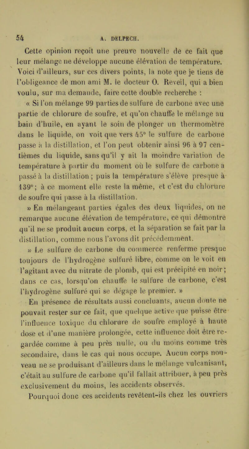 Cette opinion reçoit une preuve nouvel lu de ce t'ait que leur mélange ne développe aucune élévation de température. Voici d'ailleurs, sur ces divers points, la note que je tiens de l'obligeance de mon ami M. le docteur 0. Réveil, qui a bien voulu, sur ma demande, l'aire cette double recherche : « Si l'on mélange 99 parties de sulfure de carbone avec une partie de chlorure de soufre, et qu'on chauffe le mélange au bain d'huile, en ayant le soin de plonger un thermomètre dans le liquide, on voit que vers HiV le sulfure de carbone passe ii la distillation, et l'on peut obtenir ainsi 96 à 97 cen- tièmes du liquide, sans qu'il y ait la moindre variation de température à partit1 du moment où le sulfure de carbone a passé à la distillation ; puis la température s'élève presque à 139°; à ce moment elle reste la même, et c'est du chlorure de soufre qui passe à la distillation. » En mélangeant parties égales des deux liquides, on ne remarque aucune élévation de température, ce qui démontre qu'il ne se produit aucun corps, et la séparation se fait par la distillation, comme nous l'avons dit précédemment. » Le sulfure de carbone du commerce renferme presque toujours de l'hydrogène sulfuré libre, comme on le voit en l'agitant avec du nitrate de plomb, qui est précipité en noir; dans ce cas, lorsqu'on chauffe le sulfure de carbone, c'est l'hydrogène sulfuré qui se dégage le premier. » En présence de résultats aussi concluants, aucun doute ne pouvait rester sur ce fait, que quelque active que puisse être l'influence toxique du chlorure de soufre employé à haute dose et d'une manière prolongée, cette influence doit être re- gardée comme à peu près nulle, ou du moins comme très secondaire, dans le cas qui nous occupe. Aucun corps nou- veau ne se produisant d'ailleurs dans le mélange vulcanisant, c'était au sulfure de carbone qu'il fallait attribuer, à peu près exclusivement du moins, les accidents observés. Pourquoi donc ces accidents revêtent-ils chez les ouvriers