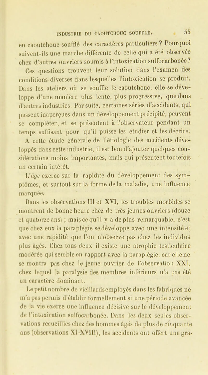 en caoutchouc soufflé des caractères particuliers? Pourquoi suivent-ils une marche différente de celle qui a été observée chez d'autres ouvriers soumis à l'intoxication sulfocarbonée? Ces questions trouvent leur solution dans l'examen des conditions diverses dans lesquelles l'intoxication se produit. Dans les ateliers où se souffle le caoutchouc, elle se déve- loppe d'une manière plus lente, plus progressive, que dans d'autres industries. Par suite, certaines séries d'accidents, qui passent inaperçues dans un développement précipité, peuvent se compléter, et se présentent à l'observateur pendant un temps suffisant pour qu'il puisse les étudier et les décrire. A cette étude générale de l'éliologie des accidents déve- loppés dans cette industrie, il est bon d'ajouter quelques con- sidérations moins importantes, mais qui présentent toutefois un certain intérêt. L'âge exerce sur la rapidité du développement des sym- ptômes, et surtout sur la forme delà maladie, une influence marquée. Dans les observations Iïï et XVI, les troubles morbides se montrent de bonne heure chez de très jeunes ouvriers (douze et quatorze ans) ; mais ce qu'il y a de plus remarquable, c'est que chez eux la paraplégie sedéveloppe avec une intensité et avec une rapidité que l'on n'observe pas chez les individus plus âgés. Chez tous deux il existe une atrophie testiculaire modérée qui semble en rapport avec la paraplégie, car elle ne se montra pas chez le jeune ouvrier de l'observation XXI, chez lequel la paralysie des membres inférieurs n'a pus été un caractère dominant. Le petit nombre de vieillardsemployés dans les fabriques ne m'a pas permis d'établir formellement si une période avancée de la vie exerce une influence décisive sur le développement de l'intoxication sulfocarbonée. Dans les deux seules obser- vations recueillies chez des hommes âgés de plus de cinquante ans (observations Xl-XVHI), les accidents ont offert unegra-