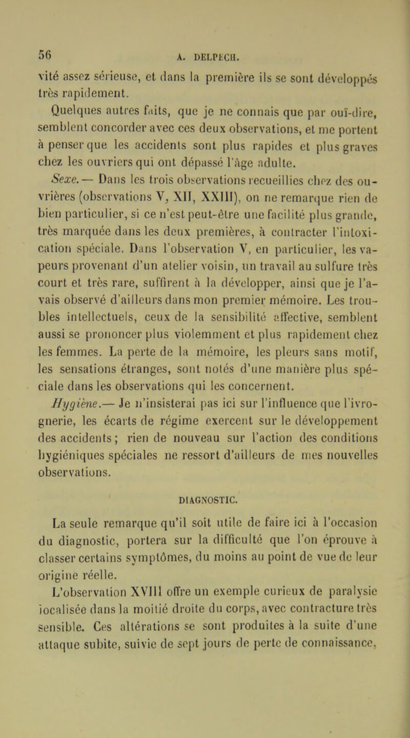 vité assez sérieuse, et dans la première ils se sont développés liés rapidement. Quelques autres faits, que je ne connais que par ouï-dire, semblent concorder avec ces deux observations, et me portent à penser que les accidents sont plus rapides et plus graves cbez les ouvriers qui ont dépassé l'âge adulte. Sexe. — Dans les trois observations recueillies cbez des ou- vrières (observations V, XII, XXIII), on ne remarque rien de bien particulier, si ce n'est peut-être une facilité plus grande, très marquée dans les deux premières, à contracter l'intoxi- cation spéciale. Dans l'observation V, en particulier, les va- peurs provenant d'un atelier voisin, un travail au sulfure très court et très rare, suffirent à la développer, ainsi que je l'a- vais observé d'ailleurs dans mon premier mémoire. Les trou- bles intellectuels, ceux de la sensibilité affective, semblent aussi se prononcer plus violemment et plus rapidement cbez les femmes. La perte de la mémoire, les pleurs sans motif, les sensations étranges, sont notés d'une manière plus spé- ciale dans les observations qui les concernent. Hygiène.— Je n'insisterai pas ici sur l'influence (pie l'ivro- gnerie, les écarts de régime exercent sur le développement des accidents ; rien de nouveau sur l'action des conditions hygiéniques spéciales ne ressort d'ailleurs de mes nouvelles observations. DIAGNOSTIC. La seule remarque qu'il soit utile de faire ici à l'occasion du diagnostic, portera sur la difficulté que l'on éprouve à classer certains symptômes, du moins au point de vue de leur origine réelle. L'observation XVIU offre un exemple curieux de paralysie iocalisée dans la moitié droite du corps, avec contracture très sensible. Ces altérations se sont produites à la suite d'une attaque subite, suivie de sept jours de perte de connaissance.