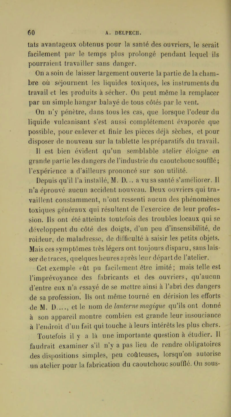 tats avantageux obtenus pour la santé des ouvriers, le serait facilement par le temps plus prolongé pendant lequel ils pourraient travailler sans danger. On a soin de laisser largement ouverte la partie de la cham- bre où séjournent les liquides toxiques, les instruments du travail et les produits à sécher. On peut même la remplacer par un simple hangar balayé de tous côtés par le vent. On n'y pénètre, dans tous les cas, que lorsque l'odeur du liquide vulcanisant s'est aussi complètement évaporée que possible, pour enlever et finir les pièces déjà sèches, et pour disposer de nouveau sur la tablette les préparatifs du travail. Il est bien évident qu'un semblable atelier éloigne en grande partie les dangers de l'industrie du caoutchouc soufflé; l'expérience a d'ailleurs prononcé sur son utilité. Depuis qu'il l'a installé, M. D... a vu sa santé s'améliorer. Il n'a éprouvé aucun accident nouveau. Deux ouvriers qui tra- vaillent constamment, n'ont ressenti aucun des phénomènes toxiques généraux qui résultent de l'exercice de leur profes- sion. Ils ont été atteints toutefois des troubles locaux qui se développent du côté des doigts, d'un peu d'insensibilité, de roideur, de maladresse, de difficulté à saisir les petits objets. Mais ces symptômes très légers ont toujours disparu, sans lais- ser de traces, quelques heures après leur départ de l'atelier. Cet exemple tût pu facilement être imité; mais telle est l'imprévoyance des fabricants et des ouvriers, qu'aucun d'entre eux n'a essayé de se mettre ainsi à l'abri des dangers de sa profession. Ils ont même tourné en dérision les efforts de M. D...., et le nom de lanterne magique qu'ils ont donné à son appareil montre combien est grande leur insouciance à l'endroit d'un fait qui touche à leurs intérêts les plus chers. Toutefois il y a là une importante question à étudier. Il faudrait examiner s'il n'y a pas lieu de rendre obligatoires des dispositions simples, peu coûteuses, lorsqu'on autorise un atelier pour la fabrication du caoutchouc soufflé. On sous-