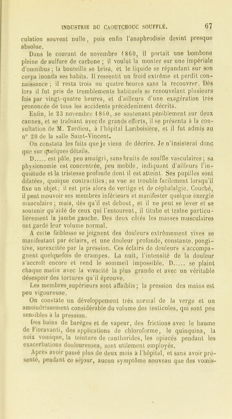 culation souvent nulle, puis enfin l'anapbrodisie devint presque absolue. Dans le courant de novembre 1 860, il portait une bombone pleine de sulfure de carbone ; il voulut la monter sur une impériale d'omnibus; la bouteille se brisa, et le liquide se répandant sur son corps inonda ses habits. Il ressentit un froid extrême et perdit con- naissance ; il resta trois ou quatre heures sans la recouvrer. Dès lors il fut pris de tremblements habituels se renouvelant plusieurs fois par vingt-quatre heures, et d'ailleurs d'une exagération très prononcée de tous les accidents précédemment décrits. Enfin, le 23 novembre 1860, se soutenant péniblement sur deux cannes, et se traînant avec de grands efforts, il se présenta à la con- sultation de M. Tardieu, à l'hôpital Lariboisière, et il fut admis au n° 20 de la balle Saint-Vincent. On constata les faits que je viens de décrire. Je n'insisterai donc que sur quelques détails. D est pâle, peu amaigri, sans bruits de souffle vasculaires; sa phvsionomie est concentrée, peu mobile, indiquant d'ailleurs l'in- quiétude et la tristesse profoude dont il est atteint. Ses pupilles sont dilatées, quoique contractiles; sa vue se trouble facilement lorsqu'il fixe un objet; il est pris alors de vertige et de céphalalgie. Couché, il peut mouvoir ses membres inférieurs et manifester quelque énergie musculaire; mais, dès qu'il est debout, et il ne peut se lever et se soutenir qu'aidé de ceux qui l'entourent, il titube et traîne particu- lièrement la jambe gauche. Des deux côtés les masses musculaires ont gardé leur volume normal. A celte faiblesse se joignent des douleurs extrêmement vives se manifestant par éclairs, et une douleur profonde, constante, pongi- tive, surexcitée par la pression. Ces éclairs de douleurs s'accompa- gnent quelquefois de crampes. La nuit, l'intensité de la douleur s'accroît encore et rend le sommeil impossible, D se plaint chaque matin avec la vivacité la plus grande et avec un véritable désespoir des tortures qu'il éprouve. Les membres^upérieurs sont affaiblis; la pression des mains est peu vigoureuse. On constate un développement très normal de la verge et un amoindrissement considérable du volume des testicules, qui sont peu sen.-ibles à la pression. Des bains de baréges et de vapeur, des frictions avec lo baume de Fioravanli, des applications de chloroforme, le quinquina, la noix vomique, la teinture de cantharides, les opiacés pendant les exacerbations douloureuses, sont utilement employés. Apres avoir passé plus de deux mois à l'hôpital, et sans avoir pré- senté, pendant ce 9éjour, aucun symptôme nouveau que des vomis-