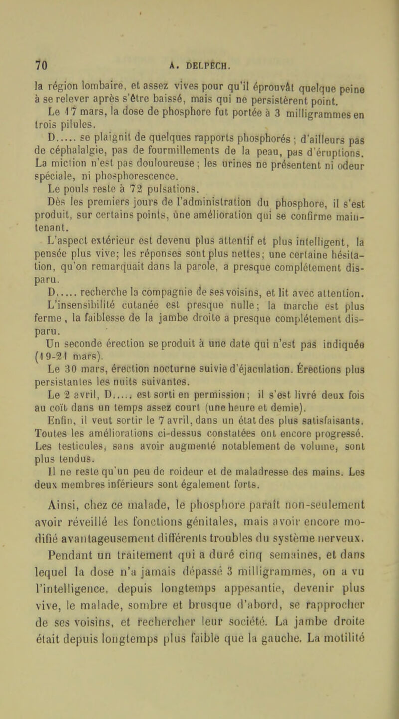 la région lombaire, et assez vives pour qu'il éprouvât quelque peine à se relever après s'être baissé, mais qui ne persistèrent point. Le M mars, la dose de phosphore fut portée à 3 milligrammes en trois pilules. D se plaignit de quelques rapports phosphorés ; d'ailleurs pas de céphalalgie, pas de fourmillements de la peau, pas d'éruptions. La miction n'est pas douloureuse ; les urines ne présentent ni odeur spéciale, ni phosphorescence. Le pouls reste à 72 pulsations. Dès les premiers jours de l'administration du phosphore, il s'est produit, sur certains points, une amélioration qui se confirme main- tenant. L'aspect extérieur est devenu plus attentif et plus intelligent, la pensée plus vive; les réponses sont plus nettes; une certaine hésita- tion, qu'on remarquait dans la parole, a presque complètement dis- paru. D recherche la compagnie de ses voisins, et lit avec attention. L'insensihililé cutanée est presque nulle; la marche est plus ferme, la faiblesse de la jambe droite a presque complètement dis- paru. Un seconde érection se produit à une date qui n'est pas indiquée (19-21 mars). Le 30 mars, érection nocturne suivie d'éjaculation. Érections plus persistantes les nuits suivantes. Le 2 avril, D est sorti en permission; il s'est livré deux fois au coïl dans un temps assez court (une heure et demie). Enfin, il veut sortir le 7 avril, dans un état des plus satisfaisants. Toutes les améliorations ci-dessus constatées ont encore progressé. Les testicules, sans avoir augmenté notablement de volume, sont plus tendus. Il ne reste qu'un peu de roideur et de maladresse des mains. Les deux membres inférieurs sont également forts. Ainsi, chez ce malade, le phosphore paraît non-seulement avoir réveillé les fonctions génitales, mais avoir encore mo- difié avantageusement différents troubles du système nerveux. Pendant un traitement qui a duré cinq semaines, et dans lequel la dose n'a jamais dépassé 3 milligrammes, on a vu l'intelligence, depuis longtemps appesantie, devenir plus vive, le malade, sombre et brusque d'abord, se rapprocher de ses voisins, et rechercher leur société. La jambe droite était depuis longtemps plus faible que la gauche. La motilité