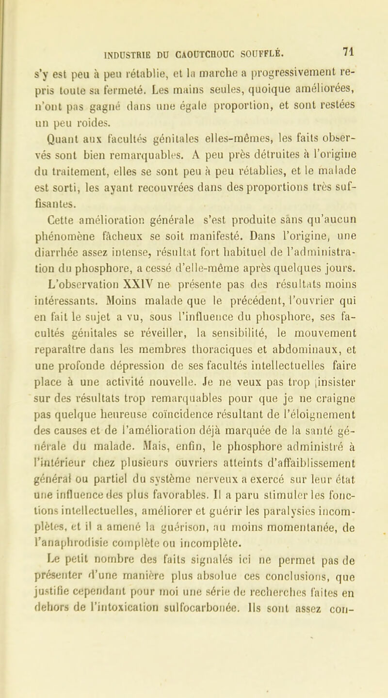 s'y est peu à peu rétablie, et la marche a progressivement re- pris toute sa fermeté. Les mains seules, quoique améliorées, n'ont pas gagné dans une égale proportion, et sont restées un peu roides. Quant aux facultés génitales elles-mêmes, les faits obser- vés sont bien remarquables. A peu près détruites à l'origine du traitement, elles se sont peu à peu rétablies, et le malade est sorti, les ayant recouvrées dans des proportions très suf- fisantes. Cette amélioration générale s'est produite sans qu'aucun phénomène fâcheux se soit manifesté. Dans l'origine, une diarrhée assez intense, résultat fort habituel de l'administra- tion du phosphore, a cessé d'elle-même après quelques jours. L'observation XXIV ne présente pas des résultats moins intéressants. Moins malade que le précédent, l'ouvrier qui en fait le sujet a vu, sous l'influence du phosphore, ses fa- cultés génitales se réveiller, la sensibilité, le mouvement reparaître dans les membres thoraciques et abdominaux, et une profonde dépression de ses facultés intellectuelles faire place à une activité nouvelle. Je ne veux pas trop .insister sur des résultats trop remarquables pour que je ne craigne pas quelque heureuse coïncidence résultant de Péloignement des causes et de l'amélioration déjà marquée de la santé gé- nérale du malade. Mais, enfin, le phosphore administré à l'intérieur chez plusieurs ouvriers atteints d'affaiblissement générai ou partiel du système nerveux a exercé sur leur état une influence des plus favorables. Il a paru stimuler les fonc- tions intellectuelles, améliorer et guérir les paralysies incom- plètes, et il a amené la guérison, au moins momentanée, de l'anaphrodisie complète ou incomplète. Le petit nombre des faits signalés ici ne permet pas de présenter d'une manière plus absolue ces conclusions, que justifie cependant pour moi une série de recherches faites en dehors de l'intoxication sulfocarbonée. Ils sont assez con-