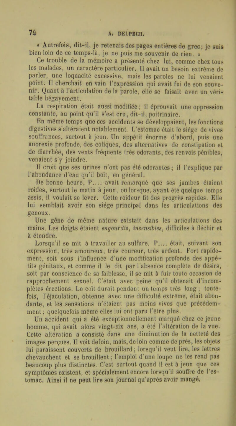 A. mSLPICH. « Autrefois, dit-il, je retenais des pages entières de grec; je suis bien loin de ce temps-là, je ne puis me souvenir de rien. » Ce trouble de la mémoire a présenté chez lui, comme chez tous les malades, un caractère particulier. Il avait un besoin extrême de parler, une loquacité excessive, mais les paroles ne lui venaient point. Il cherchait en vain l'expression qui avait fui de son souve- nir. Quanta l'articulation de la parole, elle se faisait avec un véri- table bégayement. La respiration était aussi modifiée; il éprouvait une oppression constante, au point qu'il s'est cru, dit-il, poitrinaire. En même temps que ces accidents se développaient, les fonctions digestives s'altéraient notablement. L'estomac était le siège de vives souffrances, surtout à jeun. Un appétit énorme d'abord, puis une anorexie profonde, des coliques, des alternatives de constipation et de diarrhée, des vents fréquents très odorants, des renvois pénibles, venaient s'y joindre. Il croit que ses urines n'ont pas été odorantes; il l'explique par l'abondance d'eau qu'il boit, en général. De bonne heure, P.... avait remarqué que ses jambes étaient roides, surtout le matin à jeun, ou lorsque, ayant été quelque temps assis, il voulait se lever. Celle roideur fit des progrès rapides. Elle lui semblait avoir son siège principal dans les articulations des genoux. Une gêne de même nature existait dans les articulations des mains. Les doigts étaient engourdis, insensibles, difficiles à fléchir et à étendre. Lorsqu'il se mit à travailler au sulfure, P.... était, suivant son expression, très amoureux, très coureur, très ardent. Fort rapide- ment, soit sous l'influence d'une modification profonde des appé- tits génitaux, et comme il le dit par l'absence complète de désirs, soit par conscience de sa faiblesse, il se mit à fuir toute occasion de rapprochement sexuel. C'était avec peine qu'il obtenait d'incom- plètes érections. Le coït durait pendant un temps 1res long ; toute- fois, l'éjaculalion, obtenue avec une difficulté extrême, était abon- dante, et les sensations n'étaient, pas moins vives que précédem- ment; quelquefois même elles lui ont paru l'être plus. Un accident qui a été exceptionnellement marqué chez ce jeune homme, qui avait alors vingt-six ans, a été t'nItération de la vue. Cette altération a consisté dans une diminution de la netteté des images perçues. Il voit de loin, mais, de loin comme de près, les objets lui paraissent couverts de brouillard; lorsqu'il veut lire, les lettres chevauchent et se brouillent; l'emploi d'une loupe ne les rend pas beaucoup plus distinctes. C'est surtout quand il est à jeun que ces symptômes existent, et spécialement encore lorsqu'il souffre de l'es- tomac. Ainsi il ne peut lire son journal qu'après avoir mangé.