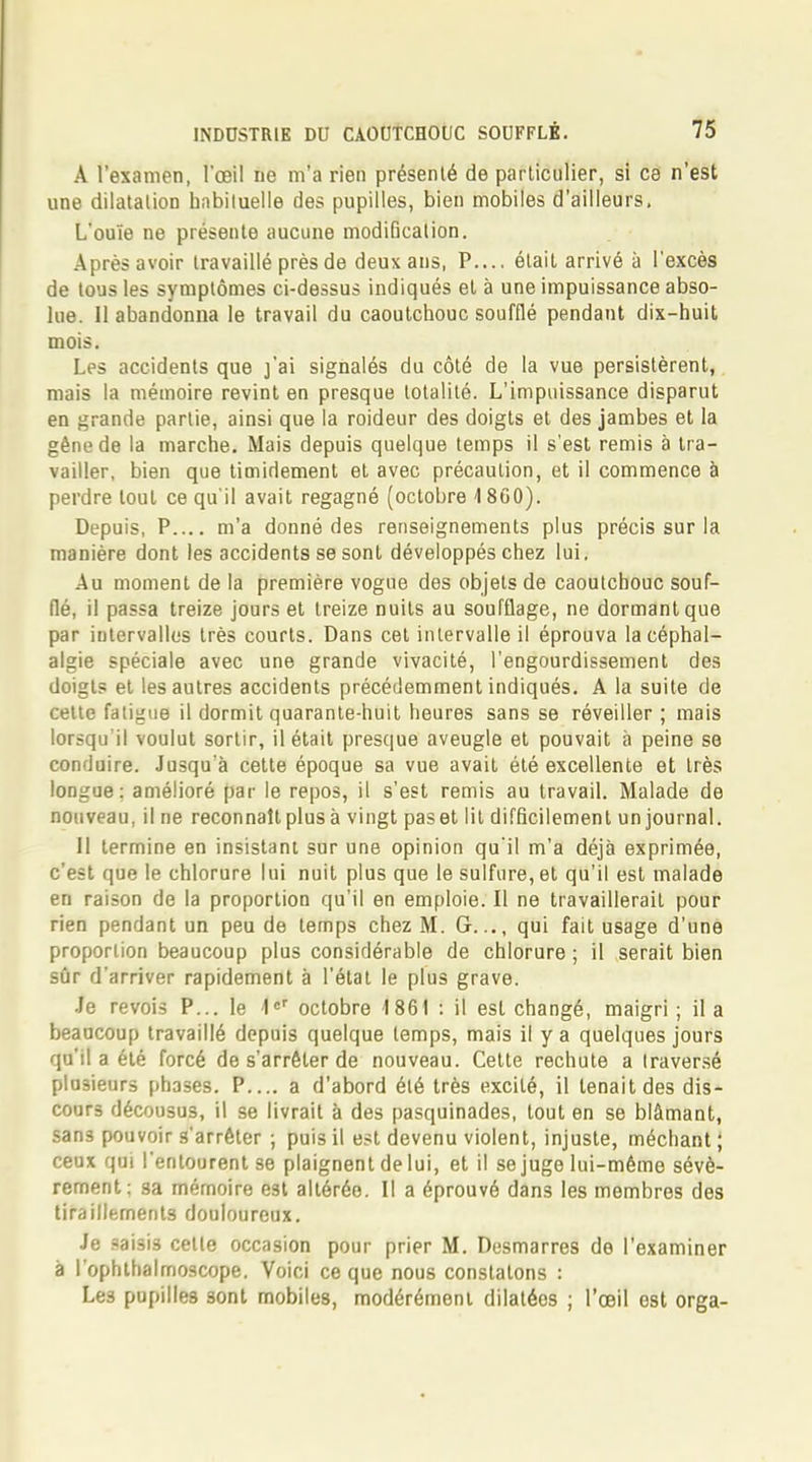 A l'examen, l'œil ne m'a rien présenté de particulier, si ce n'est une dilatation habituelle des pupilles, bien mobiles d'ailleurs. L'ouïe ne présente aucune modification. Après avoir travaillé près de deux ans, P.... était arrivé à l'excès de tous les symptômes ci-dessus indiqués et à une impuissance abso- lue. Il abandonna le travail du caoutchouc soufflé pendant dix-huit mois. Les accidents que j'ai signalés du côté de la vue persistèrent, mais la mémoire revint en presque totalité. L'impuissance disparut en grande partie, ainsi que la roideur des doigts et des jambes et la géne de la marche. Mais depuis quelque temps il s'est remis à tra- vailler, bien que timidement et avec précaution, et il commence à perdre tout ce qu'il avait regagné (octobre 1800). Depuis, P m'a donné des renseignements plus précis sur la manière dont les accidents se sont développés chez lui, Au moment de la première vogue des objets de caoutchouc souf- flé, il passa treize jours et treize nuits au soufflage, ne dormant que par intervalles très courts. Dans cet intervalle il éprouva la céphal- algie spéciale avec une grande vivacité, l'engourdissement des doigts et les autres accidents précédemment indiqués. A la suite de cette fatigue il dormit quarante-huit heures sans se réveiller ; mais lorsqu'il voulut sortir, il était presque aveugle et pouvait à peine se conduire. Jusqu'à cette époque sa vue avait été excellente et très longue: amélioré par le repos, il s'est remis au travail. Malade de nouveau, il ne reconnaît plus à vingt pas et lit difficilement un journal. H termine en insistant sur une opinion qu'il m'a déjà exprimée, c'est que le chlorure lui nuit plus que le sulfure, et qu'il est malade en raison de la proportion qu'il en emploie. Il ne travaillerait pour rien pendant un peu de temps chez M. G..., qui fait usage d'une proportion beaucoup plus considérable de chlorure ; il serait bien sûr d'arriver rapidement à l'état le plus grave. Je revois P... le \eT octobre 1861 : il est changé, maigri ; il a beaucoup travaillé depuis quelque temps, mais il y a quelques jours qu'il a été forcé de s'arrêter de nouveau. Cette rechute a traversé plusieurs phases. P.... a d'abord été très excité, il tenait des dis- cours décousus, il se livrait à des pasquinades, tout en se blâmant, sans pouvoir s'arrêter ; puis il est devenu violent, injuste, méchant ; ceux qui l'entourent se plaignent de lui, et il se juge lui-même sévè- rement: sa mémoire est altérée. Il a éprouvé dans les membres des tiraillements douloureux. Je saisis celle occasion pour prier M. Desmarres de l'examiner à l'ophthalmoscope. Voici ce que nous constatons : Les pupilles 3ont mobiles, modérément dilatées ; l'œil est orga-