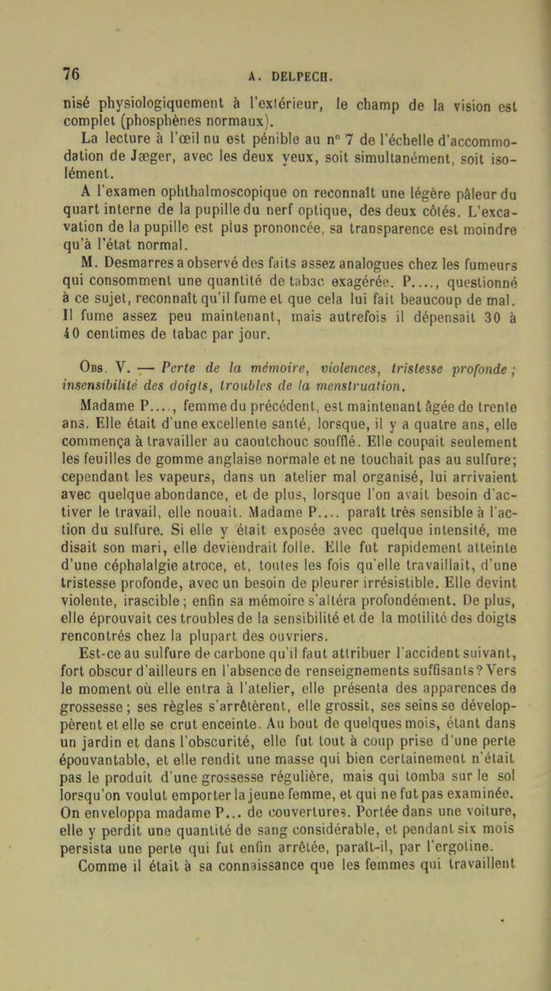 nisé physiologiquement à l'extérieur, le champ de la vision est complet (phosphènes normaux). La lecture à l'œil nu est pénible au n° 7 de l'échelle d'accommo- dation de Jaeger, avec les deux yeux, soit simultanément, soit iso- lément. A l'examen ophthalmoscopique on reconnaît une légère pâleur du quart interne de la pupille du nerf optique, des deux côtés. L'exca- vation de la pupille est plus prononcée, sa transparence est moindre qu'à l'état normal. M. Desmarres a observé des faits assez analogues chez les fumeurs qui consomment une quantité de tabac exagérée. P...., questionné à ce sujet, reconnaît qu'il fume et que cela lui fait beaucoup de mal. Il fume assez peu maintenant, mais autrefois il dépensait 30 à 40 centimes de tabac par jour. Obs. V. — Perte de la mémoire, violences, tristesse profonde ; insensibilité des doigts, troubles de la menstruation. Madame P...., femme du précédent, est maintenant âgée de trente ans. Elle était d'une excellente santé, lorsque, il y a quatre ans, elle commença à travailler au caoutchouc soufflé. Elle coupait seulement les feuilles de gomme anglaise normale et ne touchait pas au sulfure; cependant les vapeurs, dans un atelier mal organisé, lui arrivaient avec quelque abondance, et de plus, lorsque l'on avait besoin d'ac- tiver le travail, elle nouait. Madame P.... parait très sensible à l'ac- tion du sulfure. Si elle y était exposée avec quelque intensité, me disait son mari, elle deviendrait folle. Elle fut rapidement atteinte d'une céphalalgie atroce, et, toutes les fois qu'elle travaillait, d'une tristesse profonde, avec un besoin de pleurer irrésistible. Elle devint violente, irascible; enfin sa mémoire s'altéra profondément. De plus, elle éprouvait ces troubles de la sensibilité et de la motilité des doigts rencontrés chez la plupart des ouvriers. Est-ce au sulfure de carbone qu'il faut attribuer l'accident suivant, fort obscur d'ailleurs en l'absence de renseignements suffisants? Vers le moment où elle entra à l'atelier, elle présenta des apparences do grossesse ; ses règles s'arrêtèrent, elle grossit, ses seins se dévelop- pèrent et elle se crut enceinte. Au bout de quelques mois, étant dans un jardin et dans l'obscurité, elle fut tout à coup prise d'une perte épouvantablo, et elle rendit une masse qui bien certainement n'était pas le produit d'une grossesse régulière, mais qui tomba sur le sol lorsqu'on voulut emporter la jeune femme, et qui ne fut pas examinée. On enveloppa madame P... de couvertures. Portée dans une voiture, elle y perdit une quantité de sang considérable, et pendant six mois persista une perte qui fut enfin arrêtée, paraît-il, par l'ergoline. Comme il était à sa connaissance que les femmes qui travaillent