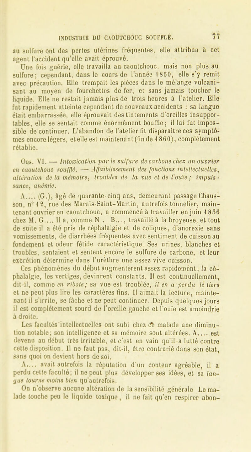 3U sulfure ont des perles utérines fréquentes, elle attribua à cet agent l'accident qu'elle avait éprouvé. Une fois guérie, elle travailla au caoutchouc, mais non plus au sulfure; cependant, dans le cours de l'année 1860, elle s'y remit avec précaution. Elle trempait les pièces dans le mélange vulcani- sant au moyen de fourchettes de fer, et sans jamais toucher le liquide. Elle ne restait jamais plus de trois heures à l'atelier. Elle fut rapidement atteinte cependant de nouveaux accidents : sa langue éiait embarrassée, elle éprouvait des tintements d'oreilles insuppor- tables, elle se sentait comme énormément bouffie ; il lui fut impos- sible de continuer. L'abandon de l'atelier fit disparaître ces symptô- mes encore légers, et elle est maintenant (fin de 1860), complètement rétablie. Obs. VI. — Intoxication parle sulfure de carbone chez un ouvrier en caoutchouc soufflé. — Affaiblissement des fondions intellectuelles, altération de la mémoire, troubles de la vue et de l'ouïe ; impuis- sance, anémie. A.... (G.), âgé de quarante cinq ans, demeurant passage Chaus- son, n° 12, rue des Marais-Saint-Martin, autrefois tonnelier, main- tenant ouvrier en caoutchouc, a commencé à travailler en juin 1856 chez M. G.... Il a, comme N.. B..., travaillé à la broyeuse, et tout de suite il a été pris de céphalalgie et de coliques, d'anorexie sans vomissements, de diarrhées fréquentes avec sentiment de cuisson au fondement et odeur fétide caractéristique. Ses urines, blanches et troubles, sentaient et sentent encore le sulfure de carbone, et leur excrétion détermine dans l'urèthre une assez vive cuisson. Ces phénomènes du début augmentèrent assez rapidement; la cé- phalalgie, les vertiges, devinrent constants. Il est continuellement, dit-il, comme en ribole; sa vue est troublée, il en a perdu le tiers et ne peut plus lire les caractères fins. Il aimait la lecture, mainte- nant il s'irrite, se fâche et ne peut continuer. Depuis quelques jours il est complètement sourd de l'oreille {jauche et l'ouïe est amoindrie à droite. Les facultés intellectuelles ont subi chez dk malade une diminu- tion notable; son intelligence et sa mémoire sont altérées. A est devenu au début très irritable, et c'est en vain qu'il a lutté contre cette disposition. Il ne faut pas, dit-il, ôtro contrarié dans son état, sans quoi on devient hors de soi. A.... avait autrefois la réputation d'un conteur agréable, il a perdu celte faculté; il ne peut plus développer ses idées, et sa lan- gue tourne moim bien qu'autrefois. On n'observe aucune altération de la sensibilité générale Le ma- lade louche peu le liquide toxique, il ne fait qu'en respirer abon-