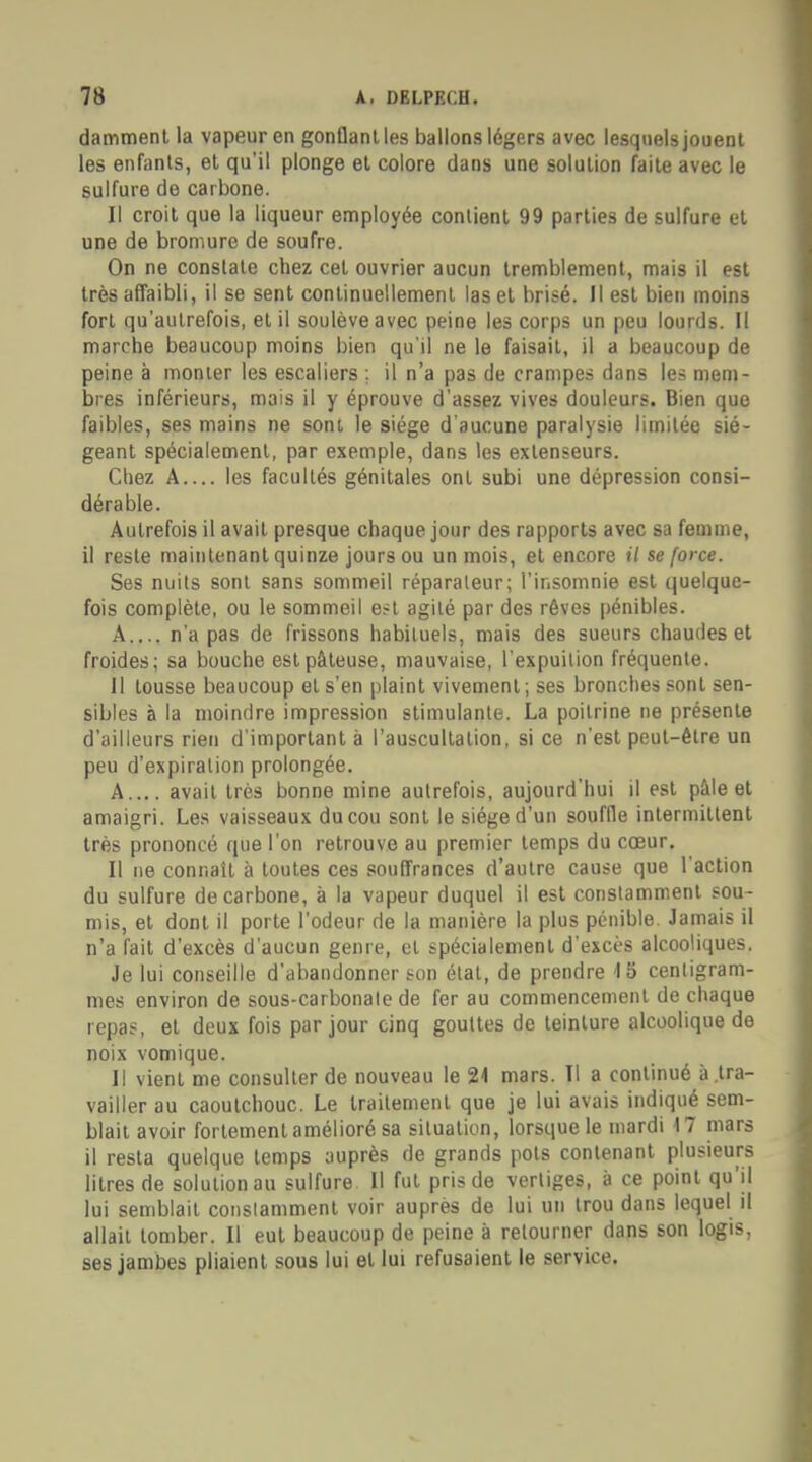 damment la vapeur en gonflant les ballons légers avec lesquels jouent les enfants, et qu'il plonge et colore dans une solution faite avec le sulfure de carbone. Il croit que la liqueur employée contient 99 parties de sulfure et une de bromure de soufre. On ne constate chez cet ouvrier aucun tremblement, mais il est très affaibli, il se sent continuellement las et brisé. Il est bien moins fort qu'autrefois, et il soulève avec peine les corps un peu lourds. Il marche beaucoup moins bien qu'il ne le faisait, il a beaucoup de peine à monter les escaliers ; il n'a pas de crampes dans les mem- bres inférieurs, mais il y éprouve d'assez vives douleurs. Bien que faibles, ses mains ne sont le siège d'aucune paralysie limitée sié- geant spécialement, par exemple, dans les extenseurs. Chez A les facultés génitales ont subi une dépression consi- dérable. Autrefois il avait presque chaque jour des rapports avec sa femme, il reste maintenant quinze jours ou un mois, et encore il se force. Ses nuits sont sans sommeil réparaleur; l'insomnie est quelque- fois complète, ou le sommeil est agité par des rêves pénibles. A n'a pas de frissons habituels, mais des sueurs chaudes et froides; sa bouche est pâteuse, mauvaise, l'expuilion fréquente. 11 tousse beaucoup et s'en plaint vivement; ses bronches sont sen- sibles à la moindre impression stimulante. La poitrine ne présente d'ailleurs rien d'important à l'auscultation, si ce n'est peut-être un peu d'expiration prolongée. A.... avait très bonne mine autrefois, aujourd'hui il est pâle et amaigri. Les vaisseaux du cou sont le siège d'un souffle intermittent très prononcé que l'on retrouve au premier temps du cœur. Il ne connaît à toutes ces souffrances d'autre cause que l'action du sulfure de carbone, à la vapeur duquel il est constamment sou- mis, et dont il porte l'odeur de la manière la plus pénible. Jamais il n'a fait d'excès d'aucun genre, et spécialement d'excès alcooliques. Je lui conseille d'abandonner son étal, de prendre 4 5 centigram- mes environ de sous-carbonale de fer au commencement de chaque repas, et deux fois par jour cinq gouttes de teinture alcoolique de noix vomique. 11 vient me consulter de nouveau le 21 mars. Il a continué à.tra- vailler au caoutchouc. Le traitement que je lui avais indiqué sem- blait avoir fortement amélioré sa situation, lorsque le mardi 17 mars il resta quelque temps auprès de grands pots contenant plusieurs litres de solution au sulfure II fut pris de vertiges, à ce point qu'il lui semblait constamment voir auprès de lui un trou dans lequel il allait tomber. Il eut beaucoup de peine à retourner dans son logis, ses jambes pliaient sous lui et lui refusaient le service.