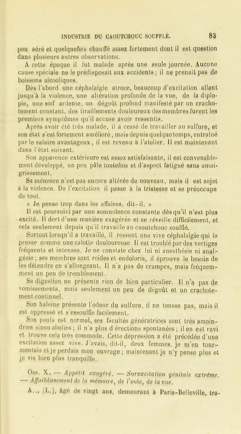 peu aéré et quelquefois chauffé assez fortement, dont il est question dans plusieurs autres observations. A cette époque il fut malade après une seule journée. Aucune cause spéciale ne le prédisposait aux accidents; il ne prenait pas de boissons alcooliques. Dès l'abord une céphalalgie atroce, beaucoup d'excitation allant jusqu'il la violence, une altération profonde de la vue, de la diplo- pie, une soif ardente, un dégoût profond manifesté par un cracho- tement constant, des tiraillements douloureux des membres furent les premiers symptômes qu'il accuse avoir ressentis. Après avoir été très malade, il a cessé de travailler au sulfure, et son état s'est fortement amélioré, mais depuis quelquetemps, entraîné parle salaire avantageux , il est revenu à l'atelier. Il est maintenant dans l'état suivant. Son apparence extérieure est assez satisfaisante, il est convenable- ment développé, un peu pâle toutefois et d'aspect fatigué sans amai- grissement. Sa mémoire n'est pas encore altérée de nouveau, mais il est sujet à la violence. De l'excitation il passe à la tristesse et se préoccupe de tout. » Je pense trop dans les affaires, dit-il. » 11 est poursuivi par une somnolence constante dès qu'il n'est plus excité. 11 dort d'une manière exagérée et se réveille difficilement, et cela seulement depuis qu'il travaille au caoutchouc soufflé. Surtout lorsqu'il a travaillé, il ressent une vive céphalalgie qui le presse comme une calotte douloureuse. 11 est troublé pardes vertiges fréquents et intenses. Je ne constate chez lui ni anesthésie ni anal- gésie; ses membres sont roideset endoloris, il éprouve le besoin de les détendre en s'allongeant. Il n'a pas de crampes, mais fréquem- ment un peu de tremblement. Sa digestion ne présente rien de bien particulier. Il n'a pas de vomissements, mais seulement un peu de dégoût et un crachote- ment continuel. Son haleine présente l'odeur du sulfure, il ne tousse pas, mais il est oppressé et s'essouffle facilement. Son pouls est normal, ses facultés génératrices sont très amoin- dries sinon abolies ; il n'a plus d'érections spontanées; il en est ravi et trouve cela très commode. Celte dépression a été précédée d'une excitation assez vive. J'avais, dit-il, deux femmes, je m'en tour- mentais et je perdais mon ouvrage; maintenant je n'y pense plus et je vis bien plus tranquille. Obs. X.— Appétit exagéré. —Surexcitation génitale extrême. — Affaiblmemenlde la mémoire, de l'ouïe, de la vue. A... (L,), âgé de vingt ans, demeurant à Paris-Belleville, Ira-