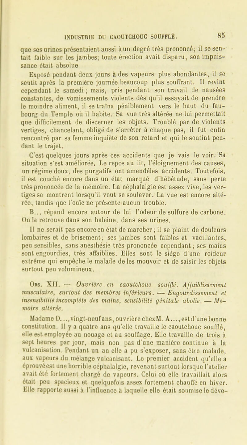 que ses urines présentaient aussi à un degré très prononcé; il se sen- tait faible sur les jambes; toute érection avait disparu, son impuis- sance était absolue Exposé pendant deux jours à des vapeurs plus abondantes, il se sentit après la première journée beaucoup plus souffrant. Il revint cependant le samedi ; mais, pris pendant son travail de nausées constantes, de vomissements violents dès qu'il essayait de prendre le moindre aliment, il se traîna péniblement vers le haut du fau- bourg du Temple où il habite. Sa vue très altérée ne lui permettait que difficilement de discerner les objets. Troublé par de violents vertiges, chancelant, obligé de s'arrêter à chaque pas, il fut enfin rencontré par sa femme inquiète de son retard et qui le soutint pen- dant le trajet. C'est quelques jours après ces accidents que je vais le voir. Sa situation s'est améliorée. Le repos au lit, l'éloignement des causes, un régime doux, des purgatifs ont amendéles accidents. Toutefois, il est couché encore dans un état marqué d'hébétude, sans perte très prononcée de la mémoire. La céphalalgie est assez vive, les ver- tiges se montrent lorsqu'il veut se soulever. La vue est encore alté- rée, tandis que l'ouïe ne présente aucun trouble. B... répand encore autour de lui l'odeur de sulfure de carbone. On la retrouve dans son haleine, dans ses urines. Il ne serait pas encore en état de marcher ; il se plaint de douleurs lombaires et de brisement; ses jambes sont faibles et vacillantes, peu sensibles, sans anesthésie très prononcée cependant; ses mains sont engourdies, très affaiblies. Elles sont le siège d'une roideur extrême qui empêche le malade de les mouvoir et de saisir les objets surtout peu volumineux. Obs. XII. — Ouvrière en caoutchouc soufflé. Affaiblissement musculaire, surtout des membres inférieurs. — Engourdissement et insensibilité incomplète des mains, sensibilité génitale abolie. — Mé- moire altérée. Madame D. ...vingt-neuf ans, ouvrière chezM. A..., est d'une bonne constitution. Il y a quatre ans qu'elle travaille le caoutchouc soufflé, elle est employée au nouage et au soufflage. Elle travaille de trois à sept heures par jour, mais non pas d'une manière continue à la vulcanisation. Pendant un an elle a pu s'exposer, sans être malade, aux vapeurs du mélange vulcanisant. Le premier accident qu'elle a éprouvéest une horrible céphalalgie, revenant surtout lorsque l'atelier avait été fortement chargé de vapeurs. Celui où elle travaillait alors était peu spacieux et quelquefois assez fortement chaude en hiver. Elle rapporte aussi à l'influence à laquelle elle était soumise le déve-