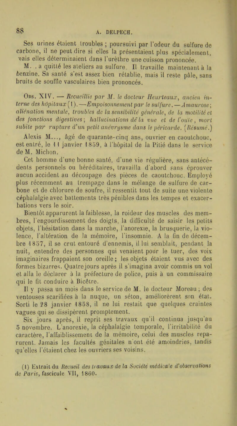 Ses urines étaient troubles ; poursuivi par l'odeur du sulfure de carbone, il ne peut dire si elles la présentaient plus spécialement, ■sais elles déterminaient clans l'urèthre une cuisson prononcée. M. . a quitté les ateliers au sulfure. Il travaille maintenant à la 6enzine. Sa santé s'est assez bien rétablie, mais il reste pâle, sans bruits de souffle vasculaires bien prononcés. Obs. XIV. — Recueillie par M. le docteur Heurteaux, ancien in- terne des hôpitaux ( I ). —Empoisonnement par le sulfure. — A tnaurose; aliénation mentale, troubles de la sensibilité générale, de la molilitc et des fondions digeslives; hallucinations dc~ la vue cl de l'ouïe, mort subite par rupture d'tm petit unévrysme dans le péricarde. [Résumé.) Alexis M..., âgé de quarante-cinq ans, ouvrier en caoutchouc, est entré, le M janvier 1859, à l'hôpital de la Pitié dans le service de M. Michon. Cet homme d'une bonne santé, d'une vie régulière, sans antécé- dents personnels ou héréditaires, travailla d'abord sans éprouver aucun accident au découpage des pièces de caoutchouc. Employé plus récemment au trempage dans le mélange de sulfure de car- bone et de chlorure de soufre, il ressentit tout de suite une violente céphalalgie avec battements très pénibles dans les tempes et exacer- bations vers le soir. Bientôt apparurent la faiblesse, la roideur des muscles des mem- bres, l'engourdissement des doigts, la difficulté de saisir les petits objets, l'hésitation dans la marche, l'anorexie, la brusquerie, la vio- lence, l'altération de la mémoire, l'insomnie. A la fin de décem- bre 1857, il se crut entouré d'ennemis, il lui semblait, pendant la nuit, entendre des personnes qui venaient pour le tuer, des voix imaginaires frappaient son oreille; les objets étaient vus avec des formes bizarres. Quatre jours après il s'imagina avoir commis un vol et alla le déclarer à la préfecture de police, puis à un commissaire qui le fit conduire à Bicôtre. Il y passa un mois dans le service de M. le docteur Moreau ; des ventouses scarifiées à la nuque, un séton, améliorèrent son étal. Sorti le ?8 janvier 1858, il ne lui restait que quelques craintes vagues qui se dissipèrent promptement. Six jours après, il reprit ses travaux qu'il continua jusqu'au 5 novembre. L'anorexie, la céphalalgie temporale, l'irritabilité du caractère, l'affaiblissement de la mémoire, celui des muscles repa- rurent. Jamais les facultés génitales n'ont été amoindries, tandis qu'elles l'étaient chez les ouvriers ses voisins. (I) Extrait du Recueil des travaux de la Société médka'e d'observations de Paris, fascicule VII, 1860.