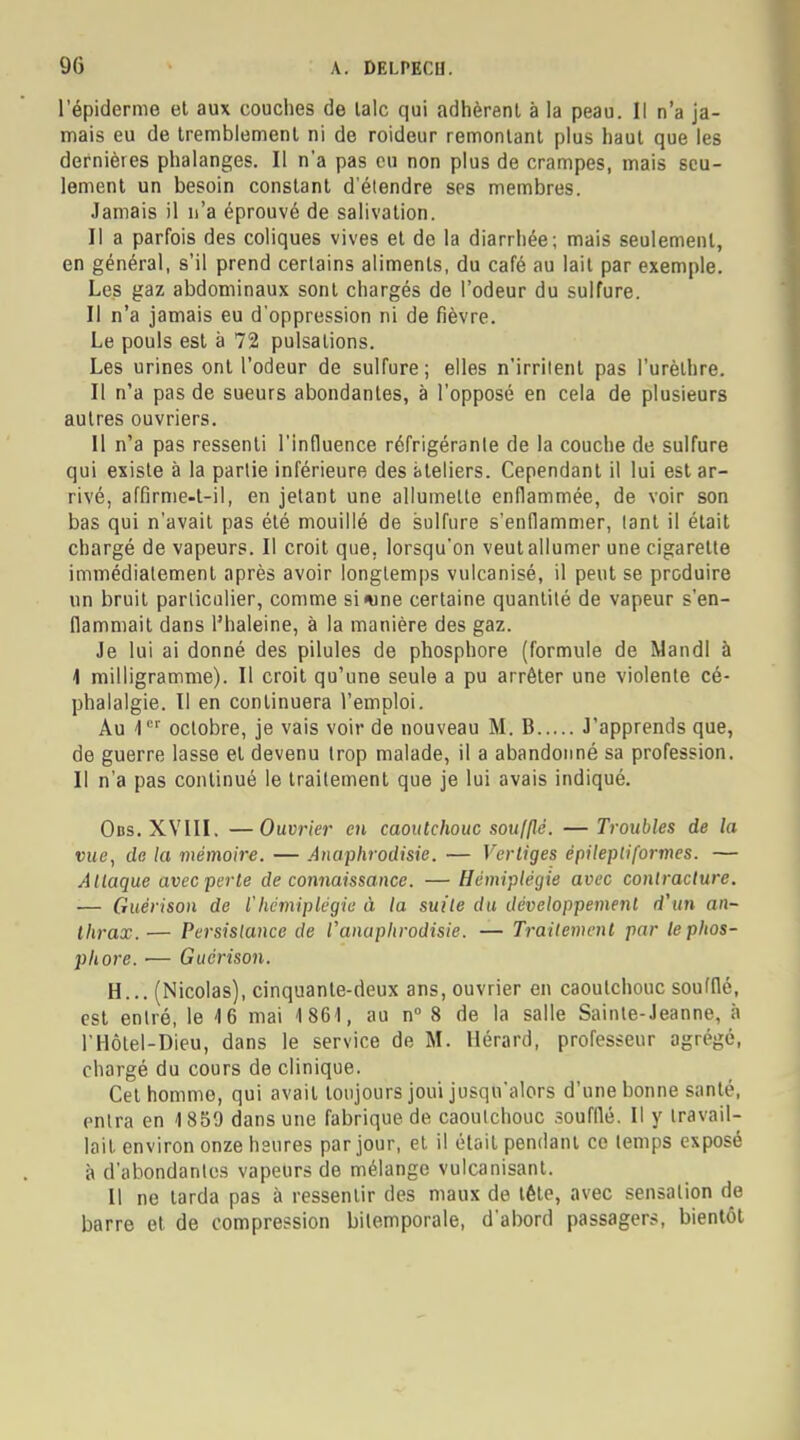 l'épiderme et aux couches de laïc qui adhèrent à la peau. Il n'a ja- mais eu de tremblement ni de roideur remontant plus haut que les dernières phalanges. Il n'a pas eu non plus de crampes, mais seu- lement un besoin constant d'étendre ses membres. Jamais il n'a éprouvé de salivation. Il a parfois des coliques vives et de la diarrhée; mais seulement, en général, s'il prend certains aliments, du café au lait par exemple. Les gaz abdominaux sont chargés de l'odeur du sulfure. Il n'a jamais eu d'oppression ni de fièvre. Le pouls est à 72 pulsations. Les urines ont l'odeur de sulfure; elles n'irritent pas l'urèlhre. Il n'a pas de sueurs abondantes, à l'opposé en cela de plusieurs autres ouvriers. Il n'a pas ressenti l'influence réfrigérante de la couche de sulfure qui existe à la partie inférieure des ateliers. Cependant il lui est ar- rivé, affirme-t-il, en jetant une allumette enflammée, de voir son bas qui n'avait pas été mouillé de sulfure s'enflammer, tant il était chargé de vapeurs. Il croit que. lorsqu'on veut allumer une cigarette immédiatement après avoir longtemps vulcanisé, il peut se produire un bruit particulier, comme si*ine certaine quantité de vapeur s'en- flammait dans l'haleine, à la manière des gaz. Je lui ai donné des pilules de phosphore (formule de MandI à I milligramme). Il croit qu'une seule a pu arrêter une violente cé- phalalgie. Il en continuera l'emploi. Au '1er octobre, je vais voir de nouveau M. B J'apprends que, de guerre lasse et devenu trop malade, il a abandonné sa profession. II n'a pas continué le traitement que je lui avais indiqué. Ods. XVIII. —Ouvrier en caoutchouc soufflé. — Troubles de la vue, de la mémoire. — Anaphrodisie. — Vertiges épilepli formes. — Attaque avecperle de connaissance. — Hémiplégie avec contracture. — Guérison de l'hémiplégie à la suite du développement d'un an- thrax.— Persistance de V anaphrodisie. — Traitement par le phos- phore. — Guérison. H... (Nicolas), cinquante-deux ans, ouvrier en caoutchouc soufflé, est entré, le 16 mai 1861, au n° 8 de la salle Sainte-Jeanne, à l'Hôtel-Dieu, dans le service de M. Hérard, professeur agrégé, chargé du cours de clinique. Cet homme, qui avait toujours joui jusqu'alors d'une bonne santé, entra en 1859 dans une fabrique de caoulchouc soufflé. Il y travail- lait environ onze heures par jour, et il était pendant ce temps exposé à d'abondantes vapeurs de mélange vulcanisant. Il ne tarda pas à ressentir des maux de tête, avec sensation de barre et de compression bitemporale, d'abord passagers, bientôt