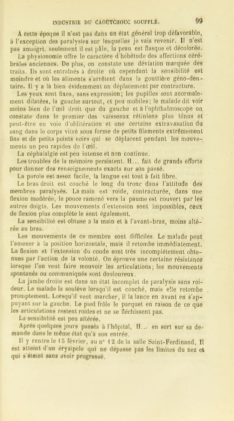 A cette époque il n'est pas dans un état général trop défavorable, à l'exception des paralysies sur lesquelles je vais revenir. Il n'est pas amaigri, seulement il est pâle, la peau est flasque et décolorée. La physionomie offre le caractère d hébétude des affections céré- brales anciennes. De plus, on constate une déviation marquée des traits. Ils sont entraînés à droite où cependant la sensibilité est moindre et où les aliments s'arrêtent dans la gouttière géno-den- taire. Il y a là bien évidemment un déplacement par contracture. Les yeux sont fixes, sans expression; les pupilles sont anormale- ment dilatées, la gauche surtout, et peu mobiles; le malade dit voir moins bien de l'œil droit que du gauche et à l'ophthalmoscope on constate dans le premier des vaisseaux rétiniens plus ténus et peut-être en voie d'oblitération et une certaine extravasalion du sang dans le corps vilré sous forme de petits filaments extrêmement fins et de petits points noirs qui se déplacent pendant les mouve- ments un peu rapides de l'œil. La céphalalgie est peu intense et non continue. Les troubles de la mémoire persistent. H... fait de grands efforts pour donner des renseignements exacts sur son passé. La parole est assez facile, la langue est tout à fait libre. Le bras droit est couché le long du tronc dans l'attitude des membres paralysés. La main est roide, contracturée, dans Une flexion modérée, le pouce ramené vers la paume est couvert par les autres doigts. Les mouvements d'extension sont impossibles, ceux de flexion plus complète le sont également. La sensibilité est obtuse à la main et à l'avant-bras, moins alté- rée au bras. Les mouvements de ce membre sont difficiles. Le malade peut l'amener à la position horizontale, mais il retombe immédiatement. La flexion et l'extension du coude sont très incomplètement obte- nues par l'action de la volonté. On éprouve une certaine résistance lorsque l'on veut faire mouvoir les articulations: les mouvements spontanés ou communiqués sont douloureux. La jambe droite est dans un étal incomplet de paralysie sans roi- deur. Le malade la soulève lorsqu'il est couché, mais elle retombe promptement. Lorsqu'il veut marcher, il la lance en avant en s'ap- puyant sur la gauche. Le pied frôle le parquet en raison de ce que Ie9 articulations restent roideset ne se fléchissent pas. La sensibilité est peu altérée. Après quelques jours passés à l'hôpital, H... en sort sur sa de- mande dans le même état qu'à son entrée. Il y rentre le I o février, au n° 12 de la salle Saint-Ferdinand. Il est atteint d'un éfysipèle qui ne dépasse pas les limites du nez et qui s éteint sans avoir progressé.