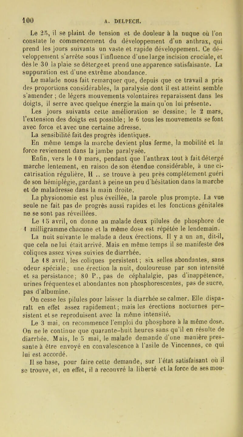 Le 2o, il se plaint de tension et de douleur à la nuque où l'on constate le commencement du développement d'un anthrax, qui prend les jours suivants un vaste et rapide développement. Ce dé- veloppement s'arrête sous l'influence d'une large incision cruciale, et dès le 30 la plaie sedétergeet prend une apparence satisfaisante. La suppuration est d'une extrême abondance. Le malade nous fait remarquer que, depuis que ce travail a pris des proportions considérables, la paralysie dont il est atteint semble s'amender ; de légers mouvements volontaires reparaissent dans les doigts, il serre avec quelque énergie la main qu'on lui présente. Les jours suivants cette amélioration se dessine; le 2 mars, l'extension des doigts est possible; le 6 tous les mouvements se font avec force et avec une certaine adresse. La sensibilité fait des progrès identiques. En même temps la marche devient plus ferme, la mobilité et la force reviennent dans la jambe paralysée. Enfin, vers le 10 mars, pendant que l'anthrax tout à faitdélergé marche lentement, en raison de son étendue considérable, à une ci- catrisation régulière, H .. se trouve à peu près complètement guéri de son hémiplégie, gardant à peine un peu d'hésitation dans la marche et de maladresse dans la main droite. La physionomie est plus éveillée, la parole plus prompte. La vue seule ne fait pas de progrès aussi rapides et les fonctions génitales ne se sont pas réveillées. Le 15 avril, on donne au malade deux pilules de phosphore de 1 milligramme chacune et la môme dose est répétée le lendemain. La nuit suivante le malade a deux érections. Il y a un an, dit-il, que cela ne lui était arrivé. Mais en même temps il se manifeste des coliques assez vives suivies de diarrhée. Le 18 avril, les coliques persistent; six selles abondantes, sans odeur spéciale; une érection la nuit, douloureuse par son intensité et sa persistance; 80 P., pas de céphalalgie, pas d'inappétence, urines fréquentes et abondantes non phosphorescentes, pas de sucre, pas d'albumine. On cesse les pilules pour laisser la diarrhée se calmer. Elle dispa- rait en effet assez rapidement ; mais les érections nocturnes per- sistent et se reproduisent avec la même intensité. Le 3 mai, on recommence l'emploi du phosphore à la même dose. On ne le continue que quarante-huit heures sans qu'il en résulte de diarrhée. Mais, le 5 mai, le malade demande d'une manière pres- sante à être envoyé en convalescence à l'asile de Vincennes, ce qui lui est accordé. Il se base, pour faire celte demande, sur l'état satisfaisant où il se trouve, et, en effet, il a recouvré la liberté et la force de ses mou-