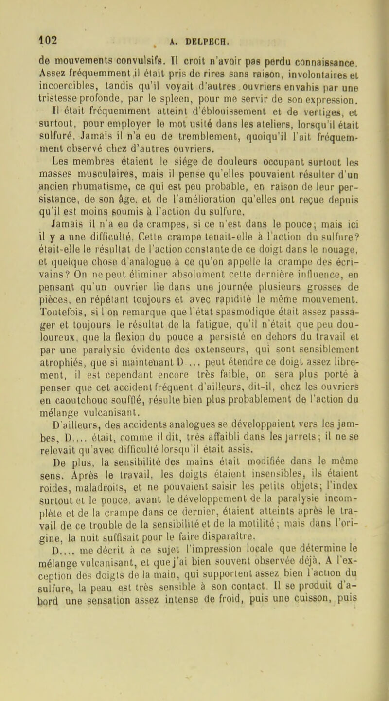 de mouvements convulsifs. Il croit n'avoir pa6 perdu connaissance. Assez fréquemment il était pris de rires sans raison, involontaires et incoercibles, tandis qu'il voyait d'autres ouvriers envahis par une tristesse profonde, par le spleen, pour me servir de son expression. Il était fréquemment atteint d'éblouissement et de vertiges, et surtout, pour employer le mot usité dans les ateliers, lorsqu'il était sulfuré. Jamais il n'a eu de tremblement, quoiqu'il l'ait fréquem- ment observé chez d'autres ouvriers. Les membres étaient le siège de douleurs occupant surtout les masses musculaires, mais il pense qu'elles pouvaient résulter d'un ancien rhumatisme, ce qui est peu probable, en raison de leur per- sistance, de son âge. et de l'amélioration qu'elles ont reçue depuis qu'il est moins soumis à l'action du sulfure. Jamais il n'a eu d3 crampes, si ce n'est dans le pouce; mais ici il y a une difficulté. Cette crampe tenait-elle à l'action du sulfure? était-elle le résultat de l'action constante de ce doigt dans le nouage, et quelque chose d'analogue à ce qu'on appelle la crampe des écri- vains? On ne peut éliminer absolument celte dernière influence, en pensant qu'un ouvrier lie dans une journée plusieurs grosses de pièces, en répétant toujours et avec rapidité le même mouvement. Toutefois, si l'on remarque que l'état spasmoilique était assez passa- ger et toujours le résultat de la fatigue, qu'il n'était que peu dou- loureux, que la flexion du pouce a persisté en dehors du travail et par une paralysie évidente des extenseurs, qui sont sensiblement atrophiés, que si maintenant D ,.. peut étendre ce doigt assez libre- ment, il est cependant encore très faible, on sera plus porté à penser que cet accident fréquent d'ailleurs, dit-il, chez les ouvriers en caoutchouc soufflé, résulte bien plus probablement de l'action du mélange vulcanisant. D'ailleurs, des accidents analogues se développaient vers les jam- bes, D ... était, comme il dit, très affaibli dans les jarrets; il ne se relevait qu'avec difficulté lorsqu'il était assis. De plus, la sensibilité des mains était modifiée dans le même sens. Après le travail, les doigts étaient insensibles, ils étaient roides, maladroits, et ne pouvaient saisir les petits objets; l'index surtout et le pouce, avant le développement de la paralysie incom- plète et de la crampe dans ce dernier, étaient atteints après le tra- vail de ce trouble de la sensibilité et de la molilité ; mais dans l'ori- gine, la nuit suffisait pour le faire disparaître. D.... me décrit à ce sujet l'impression locale que détermine le mélange vulcanisant, et que j'ai bien souvent observée déjà. A l'ex- ception des doigts de la main, qui supportent assez bien l'action du sulfure, la peau est très sensible à son contact. Il se produit d'a- bord une sensation assez intense de froid, puis une cuisson, puis