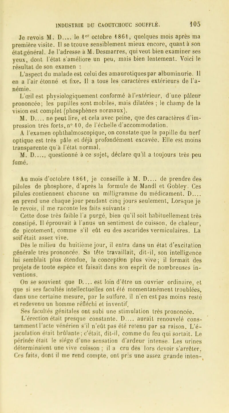 Je revois M. D.... le 1er octobre 1861, quelques mois après ma première visite. Il se trouve sensiblement mieux encore, quant à son étatgénéral. Je l'adresse à M. Desmarres, qui veut bien examiner ses yeux, dont l'état s'améliore un peu, mais bien lentement. Voici le résultat de son examen : L'aspect du malade est celui des amaurotiquespar albuminurie. 11 en a l'air étonné et fixe. Il a tous les caractères extérieurs de l'a- némie. L'œil est physiologiquement conformé à Intérieur, d'une pâleur prononcée; les pupilles sont mobiles, mais dilatées ; le champ de la vision est complet (phosphènes normaux). M. D ne peut lire, et cela avec peine, que des caractères d'im- pression très forts, n° 10, de l'échelle d'accommodation. A l'examen ophthalmoscopique, on constate que la papille du nerf optique est très pâle et déjà profondément excavée. Elle est moins transparente qu'à l'état normal. M. D , questionné à ce sujet, déclare qu'il a toujours très peu fumé. Au mois d'octobre 1861, je conseille à M. D de prendre des pilules de phosphore, d'après la formule de Mandl et Gobley. Ces pilules contiennent chacune un milligramme du médicament. D.... en prend une chaque jour pendant cinq jours seulement. Lorsque je le revois, il me raconte les faits suivants : Cette dose très faible l'a purgé, bien qu'il soit habituellement très constipé. Il éprouvait à l'anus un sentiment de cuisson, de chaleur, de picotement, comme s'il eût eu des ascarides vermiculaires. La soif était assez vive. Dès le milieu du huitième jour, il entra dans un état d'excitation générale très prononcée. Sa tête travaillait, dit-il, son intelligence lui semblait plus étendue, la conceptron plus vive; il formait des projets de toute espèce et faisait dans son esprit de nombreuses in- ventions. On se souvient que D est loin d'être un ouvrier ordinaire, et que si ses facultés intellectuelles ont été momentanément troublées, dans une certaine mesure, par le sulfure, il n'en est pas moins resté et redevenu un homme réfléchi et inventif, Ses facultés génitales ont subi une stimulation très prononcée. L'érection était presque constante. D.... aurait renouvelé cons- tamment l'acte vénérien s'il n'eût pas été retenu par sa raison. L'é- jaculation était brûlante ; c'était, dit-il, comme du feu qui sortait. Le périnée était le siège d'une sensation d'ardeur intense. Les urines déterminaient une vive cuisson ; il a cru dès lors devoir s'arrêter. Ces faits, dont il me rend compte, ont pris une assez grande inlon-,