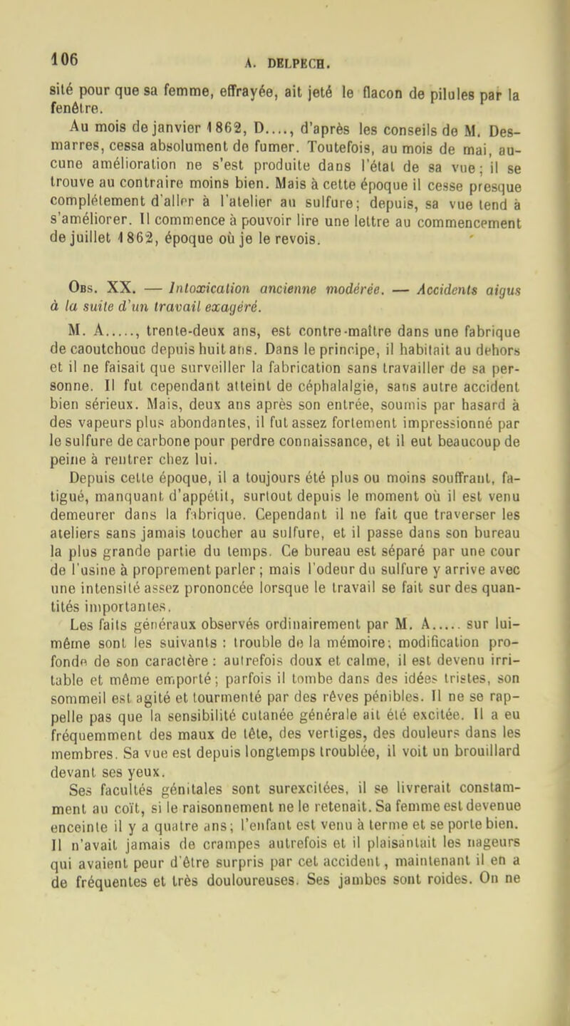 sité pour que sa femme, effrayée, ait jeté le flacon de pilules par la fenêtre. Au mois de janvier 1862, D...., d'après les conseils de M. Des- marres, cessa absolument do fumer. Toutefois, au mois de mai, au- cune amélioration ne s'est produite dans l'étal de sa vue; il se trouve au contraire moins bien. Mais à cette époque il cesse presque complètement d'aller à l'atelier au sulfure; depuis, sa vue tend à s'améliorer. Il commence à pouvoir lire une lettre au commencement de juillet <l 862, époque où je le revois. Obs. XX. — Intoxication ancienne modérée. — Accidents aigus à la suite d'un travail exagéré. M. A , trente-deux ans, est contre-maître dans une fabrique de caoutchouc depuis huit ans. Dans le principe, il habitait au dehors et il ne faisait que surveiller la fabrication sans travailler de sa per- sonne. Il fut cependant atteint de céphalalgie, sans autre accident bien sérieux. Mais, deux ans après son entrée, soumis par hasard à des vapeurs plus abondantes, il fut assez fortement impressionné par le sulfure de carbone pour perdre connaissance, et il eut beaucoup de peine à rentrer chez lui. Depuis celle époque, il a toujours été plus ou moins souffrant, fa- tigué, manquant d'appélil, surtout depuis le moment où il est venu demeurer dans la fabrique. Cependant il ne fait que traverser les ateliers sans jamais toucher au sulfure, et il passe dans son bureau la plus grande partie du lemps. Ce bureau est séparé par une cour de l'usine à proprement parler ; mais l'odeur du sulfure y arrive avec une inlensilé assez prononcée lorsque le travail se fait sur des quan- tités importa nies. Les faits généraux observés ordinairement par M. A sur lui- même sont les suivants : trouble do la mémoire; modification pro- fonde de son caractère : autrefois doux et calme, il est devenu irri- table et même emporté ; parfois il tombe dans des idées tristes, son sommeil est agité et tourmenté par des rêves pénibles. Il ne se rap- pelle pas que la sensibilité cutanée générale ail été excitée. Il a eu fréquemment des maux de tête, des vertiges, des douleurs dans les membres. Sa vue est depuis longtemps Iroublée, il voit un brouillard devant ses yeux. Ses facultés génitales sont surexcitées, il se livrerait constam- ment au coït, si le raisonnement ne le retenait. Sa femme est devenue enceinte il y a quatre ans ; l'enfant est venu à terme et se porte bien. Il n'avait jamais de crampes autrefois et il plaisanlail les nageurs qui avaient peur d'être surpris par cet accident, maintenant il en a de fréquentes et très douloureuses. Ses jambes sont roides. On ne