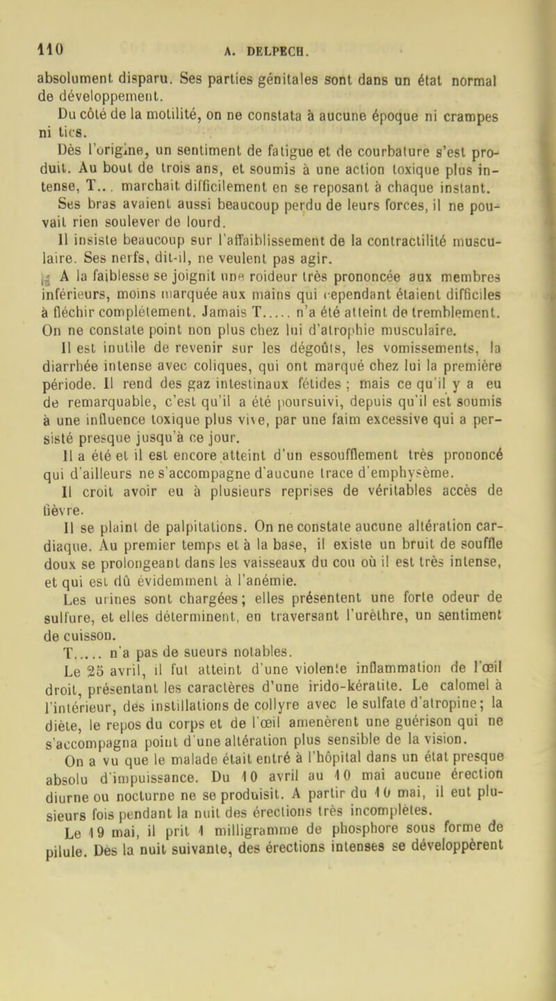 HO absolument disparu. Ses parties génitales sont dans un état normal de développement. Du côté de la motilité, on ne constata à aucune époque ni crampes ni lies. Dès l'origine, un sentiment de fatigue et de courbature s'est pro- duit. Au bout de trois ans, et soumis à une action toxique plus in- tense, T.. . marchait difficilement en se reposant à chaque instant. Ses bras avaient aussi beaucoup perdu de leurs forces, il ne pou- vait rien soulever de lourd. 11 insiste beaucoup sur l'affaiblissement de la contractilité muscu- laire. Ses nerfs, dit-il, ne veulent pas agir. y A la faiblesse se joignit une roideur très prononcée aux membres inférieurs, moins marquée aux mains qui cependant étaient difficiles à fléchir complètement. Jamais T n'a été atteint de tremblement. On ne constate point non plus chez lui d'atrophie musculaire. Il est inutile de revenir sur les dégoûts, les vomissements, la diarrhée intense avec coliques, qui ont marqué chez lui la première période. Il rend des gaz intestinaux fétides ; mais ce qu'il y a eu de remarquable, c'est qu'il a été poursuivi, depuis qu'il est soumis à une influence toxique plus vive, par une faim excessive qui a per- sisté presque jusqu'à ce jour. Il a été et il est encore atteint d'un essoufflement très prononcé qui d'ailleurs ne s'accompagne d'aucune trace d'emphysème. Il croit avoir eu à plusieurs reprises de véritables accès de lièvre. Il se plaint de palpitations. On ne constate aucune altération car- diaque. Au premier temps et à la base, il existe un bruit de souffle doux se prolongeant dans les vaisseaux du cou où il est très intense, et qui est dû évidemment à l'anémie. Les urines sont chargées; elles présentent une forte odeur de sulfure, et elles déterminent, en traversant l'urèthre, un sentiment de cuisson. T n'a pas de sueurs notables. Le 25 avril, il fut atteint d'une violente inflammation de l'œil droit, présentant les caractères d'une irido-kératite. Le calomel à l'intérieur, des instillations de collyre avec le sulfate d'alropine ; la diète, le repos du corps et de l'œil amenèrent une guérison qui ne s'accompagna point d'une altération plus sensible de la vision. On a vu que le malade était entré à l'hôpital dans un état presque absolu d'impuissance. Du 10 avril au 4 0 mai aucune érection diurne ou nocturne ne se produisit. A partir du 10 mai, il eut plu- sieurs fois pendant la nuit des érections très incomplètes. Le 19 mai, il prit 1 milligramme de phosphore sous forme de pilule. Dès la nuit suivante, des érections intenses se développèrent