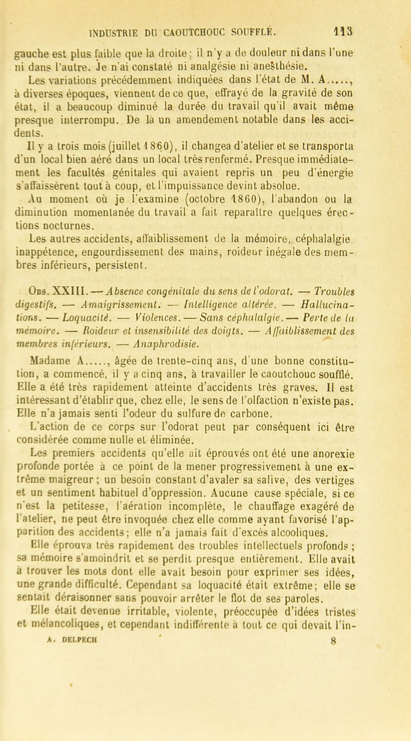 gauche est plus faible que la droite: il n'y a de douleur ni dans l'une ni dans l'autre. Je n'ai constaté ni analgésie ni anesthésie. Les variations précédemment indiquées dans l'état de M. A , à diverses époques, viennent de ce que, effrayé de la gravité de son état, il a beaucoup diminué la durée du travail qu'il avait même presque interrompu. De là un amendement notable dans les acci- dents. Il y a trois mois (juillet 1 860), il changea d'atelier et se transporta d'un local bien aéré dans un local très renfermé. Presque immédiate- ment les facultés génitales qui avaient repris un peu d'énergie s'affaissèrent tout à coup, et l'impuissance devint absolue. Au moment où je l'examine (octobre 1860), l'abandon ou la diminution momentanée du travail a fait reparaître quelques érec- tions nocturnes. Les autres accidents, affaiblissement de la mémoire, céphalalgie inappétence, engourdissement des mains, roideur inégale des mem- bres inférieurs, persistent. Obs. XXIII. — Absence congénitale du sens de l'odorat. — Troubles digestifs. — Amaigrissement. — Intelligence altérée. — Hallucina- tions. — Loquacité. — Violences. — Sans céphalalgie.— Perte de la mémoire. — Roideur et insensibilité des doigts. — Affaiblissement des membres inférieurs. — Anaphrodisie. Madame A , âgée de trente-cinq ans, d'une bonne constitu- tion, a commencé, il y a cinq ans, à travailler le caoutchouc soufflé. Elle a été très rapidement atteinte d'accidents très graves. Il est intéressant d'établir que, chez elle, le sens de l'olfaction n'existe pas. Elle n'a jamais senti l'odeur du sulfure do carbone. L'action de ce corps sur l'odorat peut par conséquent ici être considérée comme nulle et éliminée. Les premiers accidents qu'elle ait éprouvés ont été une anorexie profonde portée à ce point de la mener progressivement à une ex- trême maigreur; un besoin constant d'avaler sa salive, des vertiges et un sentiment habituel d'oppression. Aucune cause spéciale, si ce n'est la petitesse, l'aération incomplète, le chauffage exagéré de l'atelier, ne peut être invoquée chez elle comme ayant favorisé l'ap- parition des accidents ; elle n'a jamais fait d'excès alcooliques. Elle éprouva très rapidement des iroubles intellectuels profonds ; sa mémoire s'amoindrit et se perdit presque entièrement. Elle avait à trouver les mots dont elle avait besoin pour exprimer ses idées, une grande difficulté. Cependant sa loquacité était extrême; elle se sentait déraisonner sans pouvoir arrêter le flot de ses paroles. Elle était devenue irritable, violente, préoccupée d'idées tristes et mélancoliques, et cependant indifférente à tout ce qui devait l'in- A. DELPP.CH g